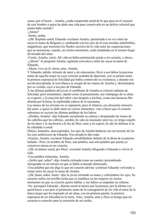 causa, por el honor... Amalia, ¿nada comprende usted de lo que pasa en el corazón
de este hombre a quien ha dado una vida para conservarla en un delirio celestial que
jamás hubo sentido?
-¿Jamás?
-Jamás, jamás.
-¡Oh! Repítalo usted, Eduardo -exclamó Amalia, oprimiendo a su vez entre las
suyas la mano de Belgrano y cambiando con los ojos de él esas miradas indefinibles,
magnéticas, que trasmiten los fluidos secretos de la vida entre las organizaciones
que se armonizan, cuando, en ciertos momentos, están templadas en el mismo fuego
divinizado del alma.
-Cierto, Amalia, cierto. Mi vida no había pertenecido jamás a mi corazón, y ahora...
-¿Ahora? -le preguntó Amalia, agitando convulsiva entre las suyas la mano de
Eduardo.
-Ahora, vivo en él: ahora, amo, Amalia.
Y Eduardo, pálido, trémulo de amor y de entusiasmo, llevó a sus labios la preciosa
mano de aquella mujer en cuyo corazón acababa de depositar, con su primer amor,
la primera esperanza de felicidad que había conmovido su existencia; y durante esa
acción precipitada, la rosa blanca se escapó de las manos de Amalia y, deslizándose
por su vestido, cayó a los pies de Eduardo.
A las últimas palabras del joven el semblante de Amalia se coloreó radiante de
felicidad; pero instantáneo, rápido como el pensamiento, ese relámpago de su alma
se evaporó, y la reacción del rubor vino después a inclinar, como una hermosa flor
abatida por la brisa, la espléndida cabeza de la tucumana.
Las manos de los jóvenes no se separaron, pero el silencio, ese elocuente emisario
del amor, a quien se debe tanto en ciertos momentos, vino a hacer que el corazón
saborease en secreto las últimas palabras de los labios.
-¡Perdón, Amalia! -dijo Eduardo sacudiendo su cabeza y despejando las sienes de
los cabellos que las cubrían-, perdón, he sido un insensato; pero no, yo tengo orgullo
de mi amor y lo declararía a la faz de Dios: amo y no espero, he ahí mi defensa si la
he ofendido a usted.
Dulces, húmedos, aterciopelados, los ojos de Amalia bañaron con un torrente de luz
los ojos ambiciosos de Eduardo. Esa mirada lo dijo todo.
-Gracias, Amalia -exclamó Eduardo arrodillándose delante de la diosa de su paraíso
hallado-. Pero, en nombre de Dios, una palabra, una sola palabra que pueda yo
conservar eterna en mi corazón.
-¡Oh, levántese usted, por Dios! -exclamó Amalia obligando a Eduardo a volver al
sofá.
-Una palabra solamente, Amalia.
-¿Sobre qué, señor? -dijo Amalia colorada como un carmín; pretendiendo
retrogradar en un terreno en que se había avanzado demasiado.
-Una palabra que me diga lo que mi corazón adivina -continuó Eduardo volviendo a
tomar entre las suyas la mano de Amalia.
-¡Oh, basta, señor, basta! -dijo la joven retirando su mano y cubriéndose los ojos. Su
corazón sufría esa terrible lucha que se establece en las mujeres en ciertos
momentos en que su corazón quiere hablar, y sus labios se empeñan en callarse.
-No -prosiguió Eduardo-, déjeme usted al menos por la primera, por la última vez
quizá hacer a sus pies el juramento santo de la consagración de mi vida al amor de la
única mujer que ha inspirado en mi alma, con mi primera pasión, la primera
esperanza de mi felicidad en la tierra. Amo, Amalia, amo y Dios es testigo que mi
corazón es estrecho para la extensión de mi cariño.


                                                                                 123
 