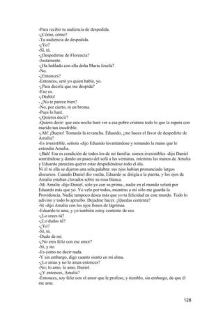-Para recibir tu audiencia de despedida.
-¿Cómo, cómo?
-Tu audiencia de despedida.
-¿Yo?
-Sí, tú.
-¿Despedirme de Florencia?
-Justamente.
-¿Ha hablado con ella doña María Josefa?
-No.
-¿Entonces?
-Entonces, seré yo quien hable, yo.
-¿Para decirle que me despida?
-Eso es.
-¡Diablo!
- ¿No te parece bien?
-No, por cierto, ni en broma.
-Pues lo haré.
-¿Quieres decir?
-Quiero decir: que esta noche haré ver a esa pobre criatura todo lo que la espera con
marido tan insufrible.
-¡Ah! ¡Bueno! Tomarás la revancha. Eduardo, ¿me haces el favor de despedirte de
Amalia?
-Es irresistible, señora -dijo Eduardo levantándose y tomando la mano que le
extendía Amalia.
-¡Bah! Esa es condición de todos los de mi familia: somos irresistibles -dijo Daniel
sonriéndose y dando un paseo del sofá a las ventanas, mientras las manos de Amalia
y Eduardo parecían querer estar despidiéndose todo el día.
Ni él ni ella se dijeron una sola palabra: sus ojos habían pronunciado largos
discursos. Cuando Daniel dio vuelta, Eduardo se dirigía a la puerta, y los ojos de
Amalia estaban clavados sobre su rosa blanca.
-Mi Amalia -dijo Daniel, solo ya con su prima-, nadie en el mundo velará por
Eduardo más que yo. Yo velo por todos, mientras a mí sólo me guarda la
Providencia. Nadie tampoco desea más que yo tu felicidad en este mundo. Todo lo
adivino y todo lo apruebo. Dejadme hacer. ¿Quedas contenta?
-Sí -dijo Amalia con los ojos llenos de lágrimas.
-Eduardo te ama, y yo también estoy contento de eso.
-¿Lo crees tú?
-¿Lo dudas tú?
-¿Yo?
-Sí, tú.
-Dudo de mí.
-¿No eres feliz con ese amor?
-Sí, y no.
-Es como no decir nada.
-Y sin embargo, digo cuanto siento en mi alma.
-¿Lo amas y no lo amas entonces?
-No; lo amo, lo amo, Daniel.
-¿Y entonces, Amalia?
-Entonces, soy feliz con el amor que le profeso, y tiemblo, sin embargo, de que él
me ame.


                                                                                 128
 