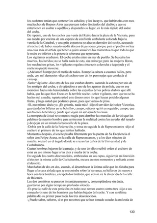 los cocheros tenían que contener los caballos; y los lacayos, que habérselas con esos
muchachos de Buenos Aires que parecen todos discípulos del diablo; y que se
entretienen en asaltar a aquéllos y disputarles su lugar, en lo más rápido del andar
del coche.
De repente, uno de los coches que venía del Retiro hacia la plaza de la Victoria, pasa
sus ruedas por encima de una especie de confitería ambulante colocada bajo la
vereda de la Catedral, y una grita espantosa se alza en derredor del coche, acusando
al cochero de haber muerto media docena de personas; porque para el pueblo no hay
una cosa más divertida que tener a quien acusar en los momentos en que todo lo que
le rodea es inferior a la potencia soberana que representa.
Los vigilantes acudieron. El coche estaba entre un mar de pueblo. Se buscaba los
muertos, los heridos; no se halla nada de esto, sin embargo; pero las mujeres lloran,
los muchachos gritan, los vigilantes regalan cintarazos a derecha e izquierda y el
coche no puede moverse.
-¡Adelante! Rompe por el medio de todos. Rompe la cabeza a cuantos halles, pero
anda, con mil demonios -dice al cochero uno de los personajes que conducía el
carruaje.
-Señor vigilante -dice otro de los que estaban dentro, sacando la cabeza por uno de
los postigos del coche, y dirigiéndose a uno de los agentes de policía, que en ese
momento hacía más heroicidades sobre las espaldas de los pobres diablos que allí
había, que las que hizo Eneas en la terrible noche-; señor vigilante, creo que no se ha
hecho mal a nadie; reparta usted este dinero entre los que hayan perdido algunas
frutas, y haga usted que podamos pasar, pues que vamos de prisa.
-Sí, eso mismo decía yo. ¡Es gritería, nada más! -dijo el servidor del señor Victorica,
guardando los billetes en su bolsillo-; campo, señores -gritó en seguida-, campo, que
son buenos federales y puede que vayan en servicio de la causa.
La trompeta de Josué tuvo menos magia para derribar las murallas de Jericó que las
palabras de nuestro hombre para arrinconar la multitud contra las paredes del templo
y despejar en un minuto la bocacalle de la plaza.
-Dobla por la calle de la Federación, y toma en seguida la de Representantes -dijo al
cochero el primero de los que habían hablado.
Momentos después, el coche pasaba libremente por la puerta de Su Excelencia el
señor don Felipe Arana, en la calle de Representantes, y a los diez minutos de
marcha, se paró en el ángulo donde se cruzan las calles de la Universidad y de
Cochabamba.
Cuatro hombres bajaron del carruaje, y de uno de ellos recibió orden el cochero de
estar en ese mismo lugar a las diez y media de la noche.
En seguida los cuatro desconocidos, embozados en sus capas, siguieron en dirección
al río por la misma calle de Cochabamba, oscura en esos momentos y solitaria como
el desierto.
Marchaban de dos en dos, cuando, al desembocar la última calle que les faltaba para
llegar a la casa aislada que se encontraba sobre la barranca, se hallaron de manos a
boca con tres hombres, encapotados también, que venían en la dirección de la calle
de Balcarce.
Las dos comitivas se pararon instantáneamente y, contemplándose sin duda,
guardaron por algún tiempo un profundo silencio.
-Es preciso salir de esta posición; en todo caso somos cuatro contra tres -dijo a sus
compañeros uno de los hombres que habían bajado del coche. Y con su última
palabra dio su primer paso hacia los tres desconocidos.
-¿Puedo saber, señores, si es por nosotros que se han tomado ustedes la molestia de


                                                                                  130
 