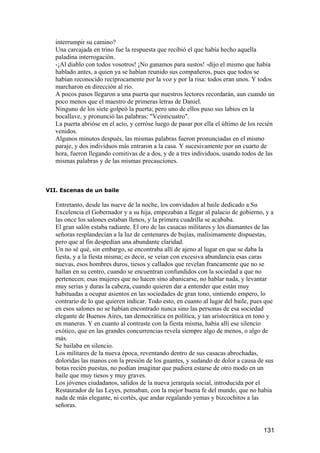 interrumpir su camino?
   Una carcajada en trino fue la respuesta que recibió el que había hecho aquella
   paladina interrogación.
   -¡Al diablo con todos vosotros! ¡No ganamos para sustos! -dijo el mismo que había
   hablado antes, a quien ya se habían reunido sus compañeros, pues que todos se
   habían reconocido recíprocamente por la voz y por la risa: todos eran unos. Y todos
   marcharon en dirección al río.
   A pocos pasos llegaron a una puerta que nuestros lectores recordarán, aun cuando un
   poco menos que el maestro de primeras letras de Daniel.
   Ninguno de los siete golpeó la puerta; pero uno de ellos puso sus labios en la
   bocallave, y pronunció las palabras: "Veinticuatro".
   La puerta abrióse en el acto, y cerróse luego de pasar por ella el último de los recién
   venidos.
   Algunos minutos después, las mismas palabras fueron pronunciadas en el mismo
   paraje, y dos individuos más entraron a la casa. Y sucesivamente por un cuarto de
   hora, fueron llegando comitivas de a dos, y de a tres individuos, usando todos de las
   mismas palabras y de las mismas precauciones.



VII. Escenas de un baile

   Entretanto, desde las nueve de la noche, los convidados al baile dedicado a Su
   Excelencia el Gobernador y a su hija, empezaban a llegar al palacio de gobierno, y a
   las once los salones estaban llenos, y la primera cuadrilla se acababa.
   El gran salón estaba radiante. El oro de las casacas militares y los diamantes de las
   señoras resplandecían a la luz de centenares de bujías, malísimamente dispuestas,
   pero que al fin despedían una abundante claridad.
   Un no sé qué, sin embargo, se encontraba allí de ajeno al lugar en que se daba la
   fiesta, y a la fiesta misma; es decir, se veían con excesiva abundancia esas caras
   nuevas, esos hombres duros, tiesos y callados que revelan francamente que no se
   hallan en su centro, cuando se encuentran confundidos con la sociedad a que no
   pertenecen; esas mujeres que no hacen sino abanicarse, no hablar nada, y levantar
   muy serias y duras la cabeza, cuando quieren dar a entender que están muy
   habituadas a ocupar asientos en las sociedades de gran tono, sintiendo empero, lo
   contrario de lo que quieren indicar. Todo esto, en cuanto al lugar del baile, pues que
   en esos salones no se habían encontrado nunca sino las personas de esa sociedad
   elegante de Buenos Aires, tan democrática en política, y tan aristocrática en tono y
   en maneras. Y en cuanto al contraste con la fiesta misma, había allí ese silencio
   exótico, que en las grandes concurrencias revela siempre algo de menos, o algo de
   más.
   Se bailaba en silencio.
   Los militares de la nueva época, reventando dentro de sus casacas abrochadas,
   doloridas las manos con la presión de los guantes, y sudando de dolor a causa de sus
   botas recién puestas, no podían imaginar que pudiera estarse de otro modo en un
   baile que muy tiesos y muy graves.
   Los jóvenes ciudadanos, salidos de la nueva jerarquía social, introducida por el
   Restaurador de las Leyes, pensaban, con la mejor buena fe del mundo, que no había
   nada de más elegante, ni cortés, que andar regalando yemas y bizcochitos a las
   señoras.


                                                                                     131
 