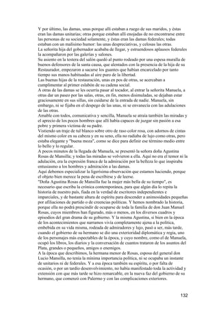 Y por último, las damas, unas porque allí estaban a ruego de sus maridos, y éstas
eran las damas unitarias; otras porque estaban allí enojadas de no encontrarse entre
las personas de su sociedad solamente, y éstas eran las damas federales; todas
estaban con un malísimo humor: las unas despreciativas, y celosas las otras.
La señorita hija del gobernador acababa de llegar, y estruendosos aplausos federales
la acompañaron por las galerías y salones.
Su asiento en la testera del salón quedó al punto rodeado por una espesa muralla de
buenos defensores de la santa causa, que alentados con la presencia de la hija de su
Restaurador, empezaron a sacarse los guantes que habían encarcelado por tanto
tiempo sus manos habituadas al aire puro de la libertad.
Las buenas hijas de la restauración, unas en pos de otras, se acercaban a
cumplimentar al primer eslabón de su cadena social.
A otras de las damas se les ocurría pasar al tocador, al entrar la señorita Manuela, a
otras dar un paseo por las salas, otras, en fin, menos disimuladas, se dejaban estar
graciosamente en sus sillas, sin cuidarse de la entrada de nadie. Manuela, sin
embargo, ni se fijaba en el despego de las unas, ni se envanecía con las adulaciones
de las otras.
Amable con todos, comunicativa y sencilla, Manuela se atraía también las miradas y
el aprecio de los pocos hombres que allí había capaces de juzgar sin pasión a esa
pobre y primera víctima de su padre.
Vistiendo un traje de tul blanco sobre otro de raso color rosa, con adornos de cintas
del mismo color en su cabeza y en su seno, ella no radiaba de lujo como otras, pero
estaba elegante y "buena moza", como se dice para definir ese término medio entre
lo bello y lo regular.
A pocos minutos de la llegada de Manuela, se presentó la señora doña Agustina
Rosas de Mansilla; y todas las miradas se volvieron a ella. Aquí no era el temor ni la
adulación, era la expresión franca de la admiración por la belleza lo que inspiraba
entusiasmo a los hombres y admiración a las damas.
Aquí debemos especializar la ligerísima observación que estamos haciendo, porque
el objeto bien merece la pena de escribirse y de leerse.
"Doña Agustina Rosas de Mansilla fue la mujer más bella de su tiempo", es
necesario que escriba la crónica contemporánea, para que algún día lo repita la
historia de nuestro país, fiada en la verdad de escritores independientes e
imparciales, y de bastante altura de espíritu para descender a animosidades pequeñas
por afiliaciones de partido o de creencias políticas. Y hemos nombrado la historia,
porque ella no podrá prescindir de ocuparse de toda la familia de don Juan Manuel
Rosas, cuyos miembros han figurado, más o menos, en los diversos cuadros y
episodios del gran drama de su gobierno. Y la misma Agustina, si bien en la época
de los acontecimientos que narramos vivía completamente ajena a la política,
embebida en su vida misma, rodeada de admiradores y lujo, pasó a ser, más tarde,
cuando el gobierno de su hermano se dio una exterioridad diplomática y regia, uno
de los personajes más espectables de la época, y cuyo nombre, como el de Manuela,
ocupó los libros, los diarios y la conversación de cuantos trataron de los asuntos del
Plata, grandes o pequeños, amigos o enemigos.
A la época que describimos, la hermana menor de Rosas, esposa del general don
Lucio Mansilla, no tenía la mínima importancia política, ni se ocupaba un instante
de unitarios ni de federales. Y a esa época también su espíritu, o por falta de
ocasión, o por un tardío desenvolvimiento, no había manifestado toda la actividad y
extensión con que más tarde se hizo remarcable, en la nueva faz del gobierno de su
hermano, que comenzó con Palermo y con las complicaciones exteriores.


                                                                                 132
 
