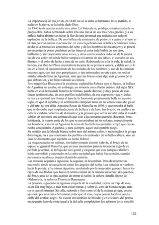 La importancia de esa joven, en 1840, no se la daba su hermano, ni su marido, ni
nadie en la tierra; se la había dado Dios.
En 1840 tenía apenas veinticinco años. La Naturaleza, pródiga, entusiasmada de su
propia obra, había derramado sobre ella una lluvia de sus más ricas gracias, y a su
influjo había abierto sus hojas la flor de una juventud que radiaba con todo el
esplendor de la belleza. De una belleza de estatuario, de pintor, y a quien ni el uno ni
el otro podrían imitar exactamente. El cincel quebraría los detalles del mármol antes
de dar a la estatua los contornos del seno y de los hombros de esa mujer; y el pincel
no encontraría cómo combinar en las tintas el color indefinible de sus ojos,
brillantes y aterciopelados unas veces, y otras con la sombra indecisa de la media
luz de ese color; ni dónde hallar tampoco el carmín de sus labios, el esmalte de sus
dientes, y el color de leche y rosa de su cutis. Rebosando en ella la vida, la salud, la
belleza, esa flor del Plata ostentaba la lozanía de su primera aurora, y debía ser, y lo
era en efecto, el encantamiento de las miradas de los hombres, y aun de las mismas
mujeres, que, con sus ojos perspicaces, y tan interesadas en este caso, no podían
señalar otro defecto en Agustina, sino que sus brazos eran algo más gruesos de lo
que debían ser, y no bien redonda su cintura.
Pero magnífica Diana para la escultura, espléndida Rebeca para el lienzo, la belleza
de Agustina no estaba, sin embargo, en armonía con el bello poético del siglo XIX:
había en ella demasiada bizarría de formas, puede decirse, y muy pocas de esas
líneas sentimentales, de esos perfiles indefinibles, de esa expresión vaga y dulce,
tierna y espiritual que forma el tipo de la fisonomía propiamente bella en nuestro
siglo, en que el espíritu y el sentimiento campean tanto en las condiciones del gusto
y del arte: tal era doña Agustina Rosas de Mansilla en 1840, y que entraba al baile
que se describe aquí resplandeciente de belleza y de lujo. Sus brazos, su cuello y su
cabeza estaban cubiertos de diamantes; y la presión que sufría su talle daba al rosado
subido de su rostro una animación que sólo a las unitarias pareció chocante. Pero,
habituada, la mayor parte de los que se encontraban en los salones, especialmente
los hombres, a mirar en Agustina la reina de las bellezas porteñas, creyó que en esa
noche conquistaba Agustina, y para siempre, aquel indisputable rango.
Su vestido era de blonda blanca sobre raso del mismo color, y su peinado a la griega
daba lugar, no a que resaltasen los perfiles o la redondez de su bella cabeza, sino un
lazo de diamantes que sujetaba su moño federal.
La maga paseaba los salones, sin haber tomado asiento todavía, al brazo de su
esposo el general Mansilla, que en esos momentos parecía recuperar algo de su
perdida juventud, al influjo del aire gentil y elegante que este antiguo caballero
había aprendido y ostentado en la culta sociedad que había frecuentado, cuando
pertenecía en alma y cuerpo al partido unitario.
Las miradas seguían a Agustina; la seguían, la devoraban. Pero de repente un
murmullo sordo se escucha en todos los ángulos del salón. Las miradas se vuelven
hacia la puerta; y la misma Agustina, arrebatada por la impresión general, lanza los
rayos de sus lindos ojos hacia el centro común de la mirada universal: dos jóvenes,
del brazo una de la otra, acaban de entrar al salón: la señora Amalia Sáenz de
Olabarrieta, la señorita Florencia Dupasquier.
La primera, siguiendo la rigurosa etiqueta de la viudedad, vestía un traje de raso
color lila muy bajo, o más bien color torcaz, y sobre él, otro de blonda negra, más
corto que el primero. Su talle, redondo y fino como el de la estatua griega, estaba
ajustado por una cinta del mismo color que el viso, cuyas puntas tocaban con la
orilla del vestido negro. Su escote era también de blonda; y en el centro del pecho,
un pequeño lazo de cinta igual a la del talle completaban los adornos de su sencillo


                                                                                   133
 
