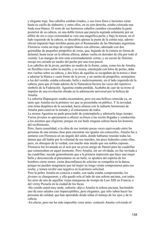 y elegante traje. Sus cabellos estaban rizados, y sus rizos finos y lucientes caían
hasta su cuello de alabastro; y entre ellos, en su sien derecha, estaba colocada una
linda rosa blanca. El resto de sus hermosos cabellos castaños circundaba la parte
posterior de su cabeza, en una doble trenza que parecía sujetada solamente por un
alfiler de oro a cuya extremidad se veía una magnífica perla; y bajo la trenza, en el
lado izquierdo de la cabeza, se descubría apenas la punta de la cintita roja, adorno
oficial impuesto bajo terribles penas por el Restaurador de las libertades argentinas.
Florencia vestía un traje de crespón blanco con alforzas, adornado con dos
guirnaldas de pequeños pimpollos de rosas, que, bajando de la cintura en forma de
delantal, hasta tocar en la última alforza, daban vuelta en derredor de ella por todo el
vestido. Las mangas de éste eran extremadamente cortas; y un escote de finísimo
encaje era cerrado en medio del pecho por una rosa punzó.
Los cabellos de la joven, partidos en medio de la frente, caían, como los de Amalia,
en flexibles rizos sobre la mejilla; y su trenza, entretejida con hilos de perlas, daba
tres vueltas sobre su cabeza, y dos hilos de aquéllas se escapaban de la trenza e iban
a adornar la blanca y casta frente de la joven; y un ramito de pimpollos, semejantes
a los del vestido, estaba colocado, bella y maliciosamente, en el lado izquierdo de la
cabeza; para que el lindo adorno de la Naturaleza hiciera las veces del repulsivo
símbolo de la Federación. Agustina estaba perdida. Acababa de caer de su trono al
impulso de una revolución obrada en la admiración universal por la belleza de
Amalia.
La señorita Dupasquier estaba encantadora, pero era una belleza conocida ya, en
tanto que Amalia era la primera vez que se presentaba en público. Y la novedad,
esta reina despótica de la sociedad, hacía alianza con la radiante hermosura de
Amalia para cautivar la mirada y el entusiasmo de todos.
La misma Agustina no pudo prescindir de contemplarla y admirarla largo tiempo.
Varios jóvenes se apresuraron a ofrecer su brazo a las recién llegadas y conducirlas
a los asientos que eligieran; porque en ese baile ninguna señora hacía los honores
del recibimiento.
Pero, fuera casualidad, o la obra de ese instinto pocas veces equivocado entre las
personas de una misma clase para encontrar sus iguales sin conocerlos, Amalia fue a
sentarse con Florencia en un ángulo del salón, donde habíanse reunido todas las
damas que allí había por la voluntad de sus maridos, tan poco federales como ellas,
pero, en obsequio de la verdad, con mucho más miedo que sus nobles esposas.
Florencia fue levantada en el acto por un joven amigo de Daniel para las cuadrillas
que comenzaban en aquel momento. Pero Amalia, sin ser olvidada, no fue invitada a
las cuadrillas; sucede generalmente que a la primera impresión que hace una mujer
bella y desconocida al presentarse en un baile, se apodera del espíritu de los
hombres cierto temor, cierta desconfianza de solicitar su compañía en la danza,
porque no pueden imaginarse que tal mujer no tenga veinte compromisos para esa
noche, y temen recibir una negativa en la primera solicitud.
Pero la pobre Amalia no conocía a nadie, con nadie estaba comprometida; los
jóvenes se chasquearon, y ella quedó sola al lado de una señora anciana, con todos
los aires de una de aquellas viejas marquesas de tiempo de Luis XIII en Francia, o
del virrey Pezuela en la ciudad de los Incas.
-Ha venido usted muy tarde, señorita -dijo a Amalia la señora anciana, haciéndole
uno de esos saludos casi imperceptibles, pero elegantes, que sólo saben hacer las
personas de calidad, que han aprendido desde niñas el manejo de los ojos y de la
cabeza.
-En efecto, pero me ha sido imposible venir antes -contestó Amalia volviendo el


                                                                                   134
 