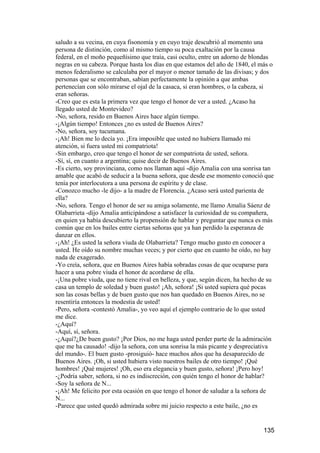 saludo a su vecina, en cuya fisonomía y en cuyo traje descubrió al momento una
persona de distinción, como al mismo tiempo su poca exaltación por la causa
federal, en el moño pequeñísimo que traía, casi oculto, entre un adorno de blondas
negras en su cabeza. Porque hasta los días en que estamos del año de 1840, el más o
menos federalismo se calculaba por el mayor o menor tamaño de las divisas; y dos
personas que se encontraban, sabían perfectamente la opinión a que ambas
pertenecían con sólo mirarse el ojal de la casaca, si eran hombres, o la cabeza, si
eran señoras.
-Creo que es esta la primera vez que tengo el honor de ver a usted. ¿Acaso ha
llegado usted de Montevideo?
-No, señora, resido en Buenos Aires hace algún tiempo.
-¡Algún tiempo! Entonces ¿no es usted de Buenos Aires?
-No, señora, soy tucumana.
-¡Ah! Bien me lo decía yo. ¡Era imposible que usted no hubiera llamado mi
atención, si fuera usted mi compatriota!
-Sin embargo, creo que tengo el honor de ser compatriota de usted, señora.
-Sí, sí, en cuanto a argentina; quise decir de Buenos Aires.
-Es cierto, soy provinciana, como nos llaman aquí -dijo Amalia con una sonrisa tan
amable que acabó de seducir a la buena señora, que desde ese momento conoció que
tenía por interlocutora a una persona de espíritu y de clase.
-Conozco mucho -le dijo- a la madre de Florencia. ¿Acaso será usted parienta de
ella?
-No, señora. Tengo el honor de ser su amiga solamente, me llamo Amalia Sáenz de
Olabarrieta -dijo Amalia anticipándose a satisfacer la curiosidad de su compañera,
en quien ya había descubierto la propensión de hablar y preguntar que nunca es más
común que en los bailes entre ciertas señoras que ya han perdido la esperanza de
danzar en ellos.
-¡Ah! ¿Es usted la señora viuda de Olabarrieta? Tengo mucho gusto en conocer a
usted. He oído su nombre muchas veces; y por cierto que en cuanto he oído, no hay
nada de exagerado.
-Yo creía, señora, que en Buenos Aires había sobradas cosas de que ocuparse para
hacer a una pobre viuda el honor de acordarse de ella.
-¡Una pobre viuda, que no tiene rival en belleza, y que, según dicen, ha hecho de su
casa un templo de soledad y buen gusto! ¡Ah, señora! ¡Si usted supiera qué pocas
son las cosas bellas y de buen gusto que nos han quedado en Buenos Aires, no se
resentiría entonces la modestia de usted!
-Pero, señora -contestó Amalia-, yo veo aquí el ejemplo contrario de lo que usted
me dice.
-¿Aquí?
-Aquí, sí, señora.
-¿Aquí?¿De buen gusto? ¡Por Dios, no me haga usted perder parte de la admiración
que me ha causado! -dijo la señora, con una sonrisa la más picante y despreciativa
del mundo-. El buen gusto -prosiguió- hace muchos años que ha desaparecido de
Buenos Aires. ¡Oh, si usted hubiera visto nuestros bailes de otro tiempo! ¡Qué
hombres! ¡Qué mujeres! ¡Oh, eso era elegancia y buen gusto, señora! ¡Pero hoy!
-¿Podría saber, señora, si no es indiscreción, con quién tengo el honor de hablar?
-Soy la señora de N...
-¡Ah! Me felicito por esta ocasión en que tengo el honor de saludar a la señora de
N...
-Parece que usted quedó admirada sobre mi juicio respecto a este baile, ¿no es


                                                                                135
 