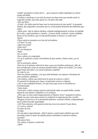 verdad? -prosiguió la señora de N...., que al parecer estaba empeñada en criticar
cuanto allí había.
-Confieso a usted que yo no echo de menos ese buen tono que extraña usted -le
respondió Amalia, que todo quería oír, sin decir ella nada.
-¡Oh, por Dios!
-¡Cómo! ¿No halla usted de buen tono la concurrencia de esta noche? -le preguntó
Amalia, que empezaba a encontrar que su vecina podría distraerla del malhumor que
sentía.
-¡Buen tono! -dijo la señora riéndose, echando negligentemente su brazo al respaldo
de la silla, y aproximándose a Amalia-. ¿Conoce usted -continuó- ciertas calidades
físicas en los hombres, que revelan perfectamente su buena o su mala raza?
-Quizá.
-Fíjese usted un momento en el pie de los hombres.
-¿Y bien? Ya está.
-¿Qué nota usted?
-¿Qué noto?
-Sí; con franqueza.
-Nada.
-No es cierto.
-Pues, señora, no comprendo.
-Yo se lo explicaré a usted: son hombres de pies anchos y botas cortas; ¿se ríe
usted?
-De la ocurrencia, señora.
-Pues ésa es la primera señal de la clase a que esos hombres pertenecen. ¡Oh, de
ésos no había por cierto en nuestros pasados bailes! ¡Botas en un baile! ¿Ve usted
aquel frente del salón? ¿Ve usted la primera cuadrilla?
-Sí, todo lo veo.
-Pues las señoras sentadas, y las que están bailando, son esposas o hermanas de
estos modernos caballeros.
-¿De manera, señora, que usted tiene la suerte de conocer a todos?
-En general los distingo por clases; en particular conozco a algunos.
-¡Ah, es una verdadera fortuna! ¡Yo que estoy aquí como si me hallara en
Constantinopla!
-Tanto mejor.
-Tanto peor, señora, porque siquiera usted puede saber con quién habla, cuando
alguna de esas damas o caballeros se le acerquen.
-¿Pero qué, no tiene usted ningún pariente en Buenos Aires? -preguntó la señora,
fijando sus ojos como para conocer la verdad de la respuesta que iba a recibir.
-Ninguno al servicio o en la amistad del gobierno -contestó Amalia, comprendiendo
que la señora buscaba seguridades.
-¡Ah! Pues entonces, sólo ganaría usted una cosa con conocer lo que desea.
-¿Y cuál es, señora?
-Un poco de risa.
-Es algo.
-En esta época especialmente. ¿Qué le parece a usted aquel caballero que está
recostado contra el marco de aquella puerta estirándose su hermoso chaleco
colorado?
-Me parece bien.
-No, señora, le parece a usted mal.
-¿Mal?


                                                                               136
 