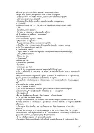 -Sí, mal, yo quiero defender a usted contra usted misma.
-Vaya, pues, señora; me parecerá mal, si usted se empeña.
-Ese es el señor don Pedro Jimeno, comandante interino del puerto.
-¡Ah! ¿Ese es el señor Jimeno?
-El mismo. Uno de los hombres más afortunados en su carrera.
-¡Es posible!
-Figúreselo usted: en 1821 fue mozo de servicio en el café de la Victoria.
-¡Ah!
-Sí, señora, mozo de café.
-Por algo se empieza en este mundo, señora.
-Y después se va adelante, ¿no es cierto?
-Así es en general.
-Pues eso mismo le pasó a Jimeno.
-¿Ascendió a la capitanía?
-No; de mozo de café ascendió a mercachifle.
-¡Hola! La cosa va en progreso -dijo Amalia sin poder contener su risa.
-¡Oh! Pero ascendió más, todavía.
-¿En el mismo orden?
-Oigalo usted: de mercachifle pasó a ser empleado en nuestro teatro viejo.
-¡Hola, se hizo cómico!
-Menos que eso.
-¿Apuntador?
-Menos que eso.
-¿Menos que apuntador?
-Sí, señora.
-¿Entonces, qué fue?
-Uno de los peones encargados de levantar el telón de boca.
-¡Oh, es admirable la carrera de ese señor! ¿Y cómo ha llegado hasta el lugar donde
se halla?
-Muy sencillamente: el general Zapiola lo empleó de escribiente en la capitanía del
puerto, y la Federación lo hizo comandante de aquella.
-Y aquel otro caballero que en este momento conversa con el señor Jimeno, ¿quién
es?
-Ese es el señor general Mansilla.
-¡Ah, el general Mansilla!
-Uno de los más furiosos unitarios que ocuparon un banco en el congreso
constituyente. ¿Ve usted ese otro personaje que se les acerca?
- Si, ¿quién es?
-Torres, don Lorenzo Torres. ¡Dios los cría y ellos se juntan!
-¿Por qué dice usted eso, señora?
-Porque Torres también fue unitario, hasta mucho después de la revolución de
Lavalle -contestó la señora de N.., que parecía saber de memoria la biografía de todo
el mundo.
-¿De suerte -dijo Amalia-, que hoy hay muchos federales que no lo han sido
siempre?
-Cierto. Sin embargo, aquí hay algunos que lo han sido toda su vida. Por ejemplo,
allí tiene usted uno -dijo la señora de N... señalando a un caballero de cuarenta años
poco más o menos, de tez morena y de ceño zonzo.
-Y ese caballero ¿quién es? -preguntó Amalia.
-Ese es don Baldomero García, federal toda su vida; hombre de carácter más duro


                                                                                 137
 
