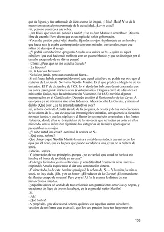 que su figura, y tan tartamudo de ideas como de lengua. ¡Hola! ¡Hola! Y se da la
mano con un excelente personaje de la actualidad. ¿Lo ve usted?
-Sí, pero no conozco a ese señor.
-¡Por Dios, que usted no conoce a nadie! ¡Ese es Juan Manuel Larrazábal! ¡Dios me
libre de creerlo! Pero dicen que es un espía del señor gobernador.
-Voces de partido quizá -dijo Amalia, fijando sus ojos rápidamente en un hombre
que hacía rato la estaba contemplando con unas miradas trasversales, pues que
salían de dos ojos al sesgo.
-¿Y podrá usted decirme -preguntó Amalia a la señora de N...- quién es aquel
caballero que está haciendo molinete con un guante blanco, y que se distingue por el
tamaño exagerado de su divisa punzó?
-¡Cómo! ¿Pues que no lee usted la Gaceta?
-¡La Gaceta!
-Sí, la Gaceta Mercantil.
-No la leo jamás, pero aun cuando así fuera...
-Sí así fuera, habría comprendido usted que aquel caballero no podría ser otro que el
redactor de La Gaceta. Se llama Nicolás Mariño. Es el que predica el degüello de los
unitarios. El 1º de diciembre de 1828, lo vi desde los balcones de mi casa andar por
las calles prodigando abrazos a los revolucionarios. Después entró de oficial en el
ministerio Guido, bajo la administración Viamonte. En 1833 escribió algunos
mamarrachos en el Clasificador. Después escribió el Restaurador de las Leyes. A
esa época ya no abrazaba sino a los federales. Ahora escribe La Gaceta, y abraza al
diablo. ¡Qué ojos! ¿Le ha reparado usted los ojos?
-Sí, señora -contestó Amalia riendo de la pregunta, del calor y de las indiscreciones
de la señora de N.., una de aquellas intransigibles unitarias, con quienes la dictadura
no pudo jamás, y que las súplicas y el llanto de sus maridos arrastraban a las fiestas
federales, donde ellas se desquitaban de la violencia que se hacían en estar en ellas
midiendo con su inflexible rigorismo las categorías de la nueva época que se
presentaban a sus ojos.
-¿Y sabe usted una cosa? -continuó la señora de N...
-¿Qué cosa, señora?
-Que observo que Nicolás Mariño la mira a usted demasiado, y que mira con los
ojos que él tiene, que es lo peor que puede sucederle a una joven de la belleza de
usted.
-Gracias, señora.
-Y sobre todo, de sus principios, porque ¿no es verdad que usted no haría a ese
hombre el honor de recibirle en su casa?
-Yo tengo formadas ya mis relaciones, y con dificultad contraería otras nuevas -
respondió Amalia esquivando el dar una contestación directa.
-Y sobre todo, la de este hombre -prosiguió la señora de N...-. Y la mira, la mira a
usted, no hay duda. ¡Oh, y es un honor! ¡El redactor de la Gaceta! ¡El comandante
del ilustre cuerpo de serenos! Pero ¡vaya! Al fin la esposa lo distrae de sus
melancólicas miradas.
-¿Aquella señora de vestido de raso colorado con guarniciones amarillas y negras, y
un adorno de fleco de oro en la cabeza, es la esposa del señor Mariño?
-Sí.
-¡Ah!
-¡Qué bailes!
-A propósito, ¿me dice usted, señora, quiénes son aquellos cuatro caballeros
vestidos de uniforme que están allí, que los veo parados hace tan largo rato sin


                                                                                  138
 