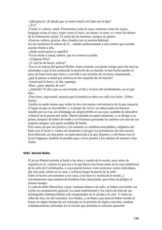 -¡Qué gracia! ¡Si desde que se sentó usted a mi lado me lo dijo!
   -¿Yo?
   -Usted, sí, señora, usted. Fisonomías como la suya, maneras como las suyas,
   lenguaje como el suyo, trajes como el suyo, no tienen, ni usan, ni visten las damas
   de la Federación actual. Es usted de las nuestras, aunque no quiera.
   -Gracias, señora, gracias -dijo Amalia con su sonrisa habitual.
   En ese momento la señora de N... saludó cariñosamente a otra señora que tomaba
   asiento frente a ella.
   -¿Sabe usted quién es aquélla?
   -Ya he dicho a usted, señora, que no conozco a nadie.
   -¡Válgame Dios!
   -¿Y qué he de hacer, señora?
   -Esa es la esposa del general Rolón: buen corazón, excelente amiga; pero las nuevas
   amistades a que la ha conducido la posición de su marido, la han hecho perder el
   poco de buen tono que tenía, y convida a sus tertulias de invierno, anunciando...
   ¿qué le parece a usted que anuncia en las esquelas de invitación?
   -Anunciará la hora y el día, supongo.
   -Bien, ¿pero además de eso?
   -¿Además? Si dice que es una tertulia, el día y la hora del recibimiento, no sé qué
   más...
   -Pues bien, oiga usted: anuncia que la tertulia se abre con café con leche. ¡Pobre
   Juana!
   Amalia no pudo menos que soltar la risa con menos conveniencia de la que requería
   el lugar en que se encontraba; y a tiempo de volver su cabeza para no hacerse
   notable por su risa, un relámpago de alegría brilló en sus ojos; acababa de descubrir
   a Daniel en la puerta del salón. Daniel entraba en aquel momento; y se dirigía a su
   prima, después de haber divisado a su Florencia paseando los salones con uno de sus
   mejores amigos, con quien acababa de bailar.
   Pero antes de que los primos y los amantes se cambien una palabra, salgamos del
   baile con el lector y vamos un momento a recoger los pormenores de otra escena
   bien diferente en otra parte, en nada parecida a la que dejamos; y del brazo con el
   lector hagamos también lo posible para volver pronto a los salones de nuestro viejo
   fuerte.


VIII. Daniel Bello

   El joven Daniel entraba al baile a las doce y media de la noche, pero antes de
   seguirlo en él, veamos lo que era y lo que hacía tres horas antes en la casa misteriosa
   de la calle de Cochabamba, a cuya puerta hemos visto acercarse varios individuos,
   dar una seña, entrar en la casa, y cerrarse luego la puerta de la calle.
   Entre el lector con nosotros a esa casa, a las nueve y media de la noche, y
   encontraremos una reunión de hombres bien interesante, pero bien en peligro al
   mismo tiempo.
   La sala de doña Marcelina, cuyas ventanas daban a la calle, se había convertido esa
   noche en campamento general. La cama matrimonial y los catres de lona de sus
   distinguidas sobrinas habían sido trasportados de la alcoba a la sala. Y todas las
   sillas de ésta, las del comedor, tres baúles, y un banco que parecía haber tenido el
   honor en algún tiempo de ser colocado en la portería de algún convento, estaban
   cuidadosamente colocados en el círculo que permitía el estrecho aposento


                                                                                     140
 