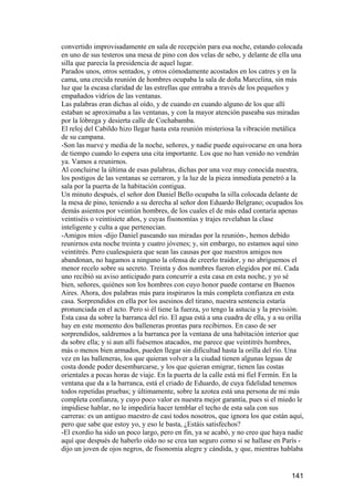 convertido improvisadamente en sala de recepción para esa noche, estando colocada
en uno de sus testeros una mesa de pino con dos velas de sebo, y delante de ella una
silla que parecía la presidencia de aquel lugar.
Parados unos, otros sentados, y otros cómodamente acostados en los catres y en la
cama, una crecida reunión de hombres ocupaba la sala de doña Marcelina, sin más
luz que la escasa claridad de las estrellas que entraba a través de los pequeños y
empañados vidrios de las ventanas.
Las palabras eran dichas al oído, y de cuando en cuando alguno de los que allí
estaban se aproximaba a las ventanas, y con la mayor atención paseaba sus miradas
por la lóbrega y desierta calle de Cochabamba.
El reloj del Cabildo hizo llegar hasta esta reunión misteriosa la vibración metálica
de su campana.
-Son las nueve y media de la noche, señores, y nadie puede equivocarse en una hora
de tiempo cuando lo espera una cita importante. Los que no han venido no vendrán
ya. Vamos a reunirnos.
Al concluirse la última de esas palabras, dichas por una voz muy conocida nuestra,
los postigos de las ventanas se cerraron, y la luz de la pieza inmediata penetró a la
sala por la puerta de la habitación contigua.
Un minuto después, el señor don Daniel Bello ocupaba la silla colocada delante de
la mesa de pino, teniendo a su derecha al señor don Eduardo Belgrano; ocupados los
demás asientos por veintiún hombres, de los cuales el de más edad contaría apenas
veintiséis o veintisiete años, y cuyas fisonomías y trajes revelaban la clase
inteligente y culta a que pertenecían.
-Amigos míos -dijo Daniel paseando sus miradas por la reunión-, hemos debido
reunirnos esta noche treinta y cuatro jóvenes; y, sin embargo, no estamos aquí sino
veintitrés. Pero cualesquiera que sean las causas por que nuestros amigos nos
abandonan, no hagamos a ninguno la ofensa de creerlo traidor, y no abriguemos el
menor recelo sobre su secreto. Treinta y dos nombres fueron elegidos por mí. Cada
uno recibió su aviso anticipado para concurrir a esta casa en esta noche, y yo sé
bien, señores, quiénes son los hombres con cuyo honor puede contarse en Buenos
Aires. Ahora, dos palabras más para inspiraros la más completa confianza en esta
casa. Sorprendidos en ella por los asesinos del tirano, nuestra sentencia estaría
pronunciada en el acto. Pero si él tiene la fuerza, yo tengo la astucia y la previsión.
Esta casa da sobre la barranca del río. El agua está a una cuadra de ella, y a su orilla
hay en este momento dos balleneras prontas para recibirnos. En caso de ser
sorprendidos, saldremos a la barranca por la ventana de una habitación interior que
da sobre ella; y si aun allí fuésemos atacados, me parece que veintitrés hombres,
más o menos bien armados, pueden llegar sin dificultad hasta la orilla del río. Una
vez en las balleneras, los que quieran volver a la ciudad tienen algunas leguas de
costa donde poder desembarcarse, y los que quieran emigrar, tienen las costas
orientales a pocas horas de viaje. En la puerta de la calle está mi fiel Fermín. En la
ventana que da a la barranca, está el criado de Eduardo, de cuya fidelidad tenemos
todos repetidas pruebas; y últimamente, sobre la azotea está una persona de mi más
completa confianza, y cuyo poco valor es nuestra mejor garantía, pues si el miedo le
impidiese hablar, no le impediría hacer temblar el techo de esta sala con sus
carreras: es un antiguo maestro de casi todos nosotros, que ignora los que están aquí,
pero que sabe que estoy yo, y eso le basta, ¿Estáis satisfechos?
-El exordio ha sido un poco largo, pero en fin, ya se acabó, y no creo que haya nadie
aquí que después de haberlo oído no se crea tan seguro como si se hallase en París -
dijo un joven de ojos negros, de fisonomía alegre y cándida, y que, mientras hablaba


                                                                                   141
 