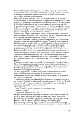 Daniel, se había entretenido en jugar con una cadena de pelo que tenía al cuello.
-Yo conozco la tierra en que aro, mi querido amigo; yo sé que ninguno de vosotros
está tranquilo; y sé además que soy el responsable de cuanto pueda sucederos.
Ahora, vamos al objeto de nuestra reunión.
-Aquí tenéis, señores -prosiguió Daniel sacando una cartera llena de papeles-, el
primer documento de que quiero hablaros: es una lista de las personas que en el mes
de abril y la primera quincena de este mayo han llegado emigrados de nuestro país a
la República Oriental. Representan un número de ciento sesenta hombres, todos
jóvenes, patriotas y entusiastas. Contamos, pues, con ciento sesenta hombres menos
en Buenos Aires. Tengo motivos para aseguraros que los que hacen hoy el negocio
de conducir emigrados a la Banda Oriental tienen solicitados más de trescientos
pasajes, y esto después de los asesinatos del 4 de mayo.
"Resulta, pues, que para el mes de julio vamos a tener cuatrocientos o quinientos
patriotas de menos en Buenos Aires, y esto después que en los años anteriores de 38
y 39 han salido del país las dos terceras partes de la juventud.
"Entretanto, oíd ahora el estado del ejército libertador y de las provincias interiores,
para poder comprender mejor aquel hecho anterior:"Después de la acción de don
Cristóbal, en que se ganó la batalla y se perdió la victoria, el ejército libertador se
encuentra en las puntas del Arroyo Grande, sitiando al ejército de Echagüe,
arrinconado en las Piedras, todo esto, a pocas leguas de la Bajada, y todas las
probabilidades parecen estar en favor del general Lavalle, en el caso de una nueva
batalla. Si él triunfa en ella, el paso del Paraná será la consecuencia inmediata, y la
campaña se emprenderá entonces sobre Buenos Aires. Si él es derrotado, los restos
de su ejército vendrán a reorganizarse sobre el norte de nuestra provincia, pues
tienen para el tránsito de los ríos las embarcaciones bloqueadoras; y veis entonces
que en uno u otro caso, la provincia de Buenos Aires está esperando al general
Lavalle.
"En las provincias, la Liga se ha extendido como un incendio. Tucumán y Salta, La
Rioja, Catamarca y Jujuy ya no pertenecen al tirano; se han proclamado contra él, y
aprontan sus ejércitos. El fraile Aldao no es bastante para sofocar la revolución, y
Córdoba se plegará al primero que la amenace. Rosas tenía una esperanza en
Lamadrid; Lamadrid ya no le pertenece."
-¿Cómo? -preguntaron a la vez todos los jóvenes levantándose de sus asientos,
menos Eduardo, que parecía sumergido en los misterios de su corazón.
-Vais a saberlo, señores; pero, despacio, no alcéis la voz, todavía no es tiempo de
dar gritos en Buenos Aires.
"He dicho la verdad: el general Lamadrid, comisionado por Rosas para apoderarse
del parque de Tucumán, ha dejado que la revolución se apodere de él, y el 7 de abril
se ha puesto sobre su pecho la cinta azul y blanca de la libertad, y ha pisado la
ignominiosa marca de la Federación de Rosas."
-¡Bravo! ¡Bravo!
-Silencio, silencio, señores; aquí tenéis este documento, oídlo:
"¡Libertad o Muerte!"
"Orden general del 9 de abril de 1840
De orden del excelentísimo gobierno se reconoce por general en jefe de todas las
tropas de línea y milicia de la provincia al señor coronel mayor, general don
Gregorio Aráoz de Lamadrid, y por jefe del estado mayor al coronel don Lorenzo
Lugones, y jefe de coraceros del Orden al coronel don Mariano Acha".
La explosión del sentimiento fue espontánea. No hubo gritos, no hubo vivas, pero
las fisonomías hablaban, y los abrazos pronunciaron discursos y juramentos. Daniel


                                                                                    142
 