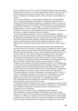 -Esa es mi opinión, esa es mi fe; yo moriré al puñal de la Mazorca antes que dejar la
ciudad. Rosas está en ella, y es a Rosas a quien debemos buscar el día en que uno de
nuestros ejércitos pise la provincia. Muerto Rosas, volveremos a todas partes los
ojos y no hallaremos un enemigo -dijo uno de los jóvenes que se encontraba en la
reunión.
-¿Sois vosotros también de esa misma opinión, amigos míos? -preguntó Daniel.
-Sí, sí, es necesario quedarnos, respondieron con entusiasmo todos los jóvenes.
-Señores -dijo Eduardo Belgrano, luego que se restableció el silencio-, no hay una
sola palabra de las que ha pronunciado el señor Bello que no esté perfectamente en
armonía con mis opiniones, y, sin embargo, yo he sido uno de los que han querido
emigrar del país, y aun no sé todavía, si de un momento a otro renovaré mi
resolución. Os revelo, pues, una contradicción entre mis opiniones y mi conducta, y
en este caso, os debo una explicación que voy a dárosla:
"Es cierto que debemos quedarnos: es cierto que lejos de abandonar, debemos
estrechar cada vez más un círculo de fierro en derredor de Rosas, para ahogarlo en el
día oportuno a la libertad argentina. Esta teoría no puede ser ni más racional, ni más
conveniente, dicha en general, aplicada a cualquier otro pueblo de la tierra en
iguales circunstancias que el nuestro. Pero nosotros los argentinos, señores,
representamos una excepción bien práctica respecto de lo que nos ocupa. Vamos a
verlo:
"El señor Bello ha dicho que tres o cuatrocientos hombres serían bastantes para
concluir con Rosas en la ciudad. Yo quiero creer que es bastante ese número; quiero
más: quiero creer que están en Buenos Aires todavía todos los hombres de nuestra
generación que han emigrado; más aún, todos los emigrados unitarios del año 29 y
30, y que somos dos, tres, cuatro mil hombres enemigos de Rosas. Pero ¿sabéis,
señores, lo que esta cifra representa en Buenos Aires? Representa un hombre.
"Un partido no es poderoso por el número de sus hombres, sino por la asociación
que lo compacta. Un millón de hombres individualizados no vale más, señores, que
dos o tres hombres asociados por las ideas, por la voluntad y por el brazo.
"Estúdiese como se quiera la filosofía de la dictadura de Rosas, y se averiguará que
la causa de ella está en la individualización de los ciudadanos. Rosas no es dictador
de un pueblo; esto es demasiado vulgar para que tenga cabida en hombres como
nosotros: Rosas tiraniza a cada familia en su casa, a cada individuo en su aposento;
y para tal prodigio no necesita por cierto, sino un par de docenas de asesinos.
"Sociedades pequeñas, sin clases, sin jerarquías; sin prestigio en ellas la virtud, la
ciencia y el patriotismo; ignorantes a la vez que vanas, susceptibles a la vez que
celosas, las sociedades americanas no tienen entre sí y para sí mismas otros
principios de asociación, que el catolicismo y la independencia política.
"Sin comprender todavía las ventajas de la asociación en ningún género, en los
partidos políticos es en los que ella existe menos.
"Un espíritu de indolencia orgánica de raza viene a complementar la obra de nuestra
desorganización moral, y los hombres nos juntamos, nos hablamos, nos convenimos
hoy, y mañana nos separamos, nos hacemos traición, o cuando menos, nos
olvidamos de volver a juntarnos.
"Sin asociación, sin espíritu de ella, sin esperanza de poder organizar
improvisadamente esa palanca del poder y del progreso europeo que se llama
asociación ¿con qué contar para la obra que nos proponemos? ¿Con el sentimiento
de todos? ¡Ah, señores, ese sentimiento existe hace muchos años en nuestro pueblo,
y la Mazorca, sin embargo, es decir, un centenar de miserables, nos toma en detalle
y hace de nosotros lo que quiere! Esto es lo práctico; yo prefiero ir a morir en el


                                                                                 144
 