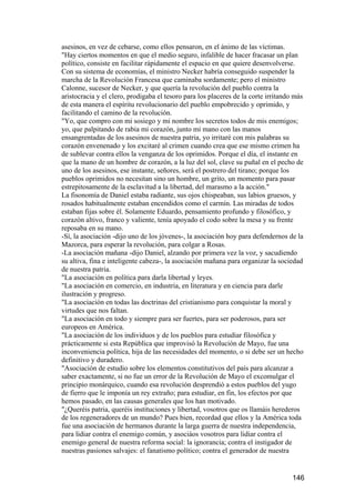 asesinos, en vez de cebarse, como ellos pensaron, en el ánimo de las víctimas.
"Hay ciertos momentos en que el medio seguro, infalible de hacer fracasar un plan
político, consiste en facilitar rápidamente el espacio en que quiere desenvolverse.
Con su sistema de economías, el ministro Necker habría conseguido suspender la
marcha de la Revolución Francesa que caminaba sordamente; pero el ministro
Calonne, sucesor de Necker, y que quería la revolución del pueblo contra la
aristocracia y el clero, prodigaba el tesoro para los placeres de la corte irritando más
de esta manera el espíritu revolucionario del pueblo empobrecido y oprimido, y
facilitando el camino de la revolución.
"Yo, que compro con mi sosiego y mi nombre los secretos todos de mis enemigos;
yo, que palpitando de rabia mi corazón, junto mi mano con las manos
ensangrentadas de los asesinos de nuestra patria, yo irritaré con mis palabras su
corazón envenenado y los excitaré al crimen cuando crea que ese mismo crimen ha
de sublevar contra ellos la venganza de los oprimidos. Porque el día, el instante en
que la mano de un hombre de corazón, a la luz del sol, clave su puñal en el pecho de
uno de los asesinos, ese instante, señores, será el postrero del tirano; porque los
pueblos oprimidos no necesitan sino un hombre, un grito, un momento para pasar
estrepitosamente de la esclavitud a la libertad, del marasmo a la acción."
La fisonomía de Daniel estaba radiante, sus ojos chispeaban, sus labios gruesos, y
rosados habitualmente estaban encendidos como el carmín. Las miradas de todos
estaban fijas sobre él. Solamente Eduardo, pensamiento profundo y filosófico, y
corazón altivo, franco y valiente, tenía apoyado el codo sobre la mesa y su frente
reposaba en su mano.
-Sí, la asociación -dijo uno de los jóvenes-, la asociación hoy para defendernos de la
Mazorca, para esperar la revolución, para colgar a Rosas.
-La asociación mañana -dijo Daniel, alzando por primera vez la voz, y sacudiendo
su altiva, fina e inteligente cabeza-, la asociación mañana para organizar la sociedad
de nuestra patria.
"La asociación en política para darla libertad y leyes.
"La asociación en comercio, en industria, en literatura y en ciencia para darle
ilustración y progreso.
"La asociación en todas las doctrinas del cristianismo para conquistar la moral y
virtudes que nos faltan.
"La asociación en todo y siempre para ser fuertes, para ser poderosos, para ser
europeos en América.
"La asociación de los individuos y de los pueblos para estudiar filosófica y
prácticamente si esta República que improvisó la Revolución de Mayo, fue una
inconveniencia política, hija de las necesidades del momento, o si debe ser un hecho
definitivo y duradero.
"Asociación de estudio sobre los elementos constitutivos del país para alcanzar a
saber exactamente, si no fue un error de la Revolución de Mayo el excomulgar el
principio monárquico, cuando esa revolución desprendió a estos pueblos del yugo
de fierro que le imponía un rey extraño; para estudiar, en fin, los efectos por que
hemos pasado, en las causas generales que los han motivado.
"¿Queréis patria, queréis instituciones y libertad, vosotros que os llamáis herederos
de los regeneradores de un mundo? Pues bien, recordad que ellos y la América toda
fue una asociación de hermanos durante la larga guerra de nuestra independencia,
para lidiar contra el enemigo común, y asociáos vosotros para lidiar contra el
enemigo general de nuestra reforma social: la ignorancia; contra el instigador de
nuestras pasiones salvajes: el fanatismo político; contra el generador de nuestra


                                                                                    146
 