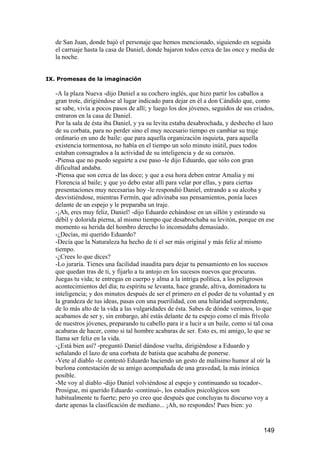 de San Juan, donde bajó el personaje que hemos mencionado, siguiendo en seguida
   el carruaje hasta la casa de Daniel, donde bajaron todos cerca de las once y media de
   la noche.


IX. Promesas de la imaginación

   -A la plaza Nueva -dijo Daniel a su cochero inglés, que hizo partir los caballos a
   gran trote, dirigiéndose al lugar indicado para dejar en él a don Cándido que, como
   se sabe, vivía a pocos pasos de allí; y luego los dos jóvenes, seguidos de sus criados,
   entraron en la casa de Daniel.
   Por la sala de ésta iba Daniel, y ya su levita estaba desabrochada, y deshecho el lazo
   de su corbata, para no perder sino el muy necesario tiempo en cambiar su traje
   ordinario en uno de baile: que para aquella organización inquieta, para aquella
   existencia tormentosa, no había en el tiempo un solo minuto inútil, pues todos
   estaban consagrados a la actividad de su inteligencia y de su corazón.
   -Piensa que no puedo seguirte a ese paso -le dijo Eduardo, que sólo con gran
   dificultad andaba.
   -Piensa que son cerca de las doce; y que a esa hora deben entrar Amalia y mi
   Florencia al baile; y que yo debo estar allí para velar por ellas, y para ciertas
   presentaciones muy necesarias hoy -le respondió Daniel, entrando a su alcoba y
   desvistiéndose, mientras Fermín, que adivinaba sus pensamientos, ponía luces
   delante de un espejo y le preparaba un traje.
   -¡Ah, eres muy feliz, Daniel! -dijo Eduardo echándose en un sillón y estirando su
   débil y dolorida pierna, al mismo tiempo que desabrochaba su levitón, porque en ese
   momento su herida del hombro derecho lo incomodaba demasiado.
   -¿Decías, mi querido Eduardo?
   -Decía que la Naturaleza ha hecho de ti el ser más original y más feliz al mismo
   tiempo.
   -¿Crees lo que dices?
   -Lo juraría. Tienes una facilidad inaudita para dejar tu pensamiento en los sucesos
   que quedan tras de ti, y fijarlo a tu antojo en los sucesos nuevos que procuras.
   Juegas tu vida; te entregas en cuerpo y alma a la intriga política, a los peligrosos
   acontecimientos del día; tu espíritu se levanta, hace grande, altiva, dominadora tu
   inteligencia; y dos minutos después de ser el primero en el poder de tu voluntad y en
   la grandeza de tus ideas, pasas con una puerilidad, con una hilaridad sorprendente,
   de lo más alto de la vida a las vulgaridades de ésta. Sabes de dónde venimos, lo que
   acabamos de ser y, sin embargo, ahí estás delante de tu espejo como el más frívolo
   de nuestros jóvenes, preparando tu cabello para ir a lucir a un baile, como si tal cosa
   acabaras de hacer, como si tal hombre acabaras de ser. Esto es, mi amigo, lo que se
   llama ser feliz en la vida.
   -¿Está bien así? -preguntó Daniel dándose vuelta, dirigiéndose a Eduardo y
   señalando el lazo de una corbata de batista que acababa de ponerse.
   -Vete al diablo -le contestó Eduardo haciendo un gesto de malísimo humor al oír la
   burlona contestación de su amigo acompañada de una gravedad, la más irónica
   posible.
   -Me voy al diablo -dijo Daniel volviéndose al espejo y continuando su tocador-.
   Prosigue, mi querido Eduardo -continuó-, los estudios psicológicos son
   habitualmente tu fuerte; pero yo creo que después que concluyas tu discurso voy a
   darte apenas la clasificación de mediano... ¡Ah, no respondes! Pues bien: yo


                                                                                     149
 