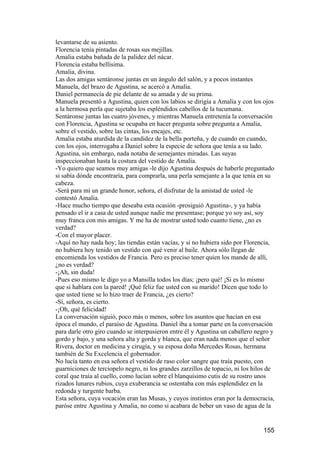 levantarse de su asiento.
Florencia tenía pintadas de rosas sus mejillas.
Amalia estaba bañada de la palidez del nácar.
Florencia estaba bellísima.
Amalia, divina.
Las dos amigas sentáronse juntas en un ángulo del salón, y a pocos instantes
Manuela, del brazo de Agustina, se acercó a Amalia.
Daniel permanecía de pie delante de su amada y de su prima.
Manuela presentó a Agustina, quien con los labios se dirigía a Amalia y con los ojos
a la hermosa perla que sujetaba los espléndidos cabellos de la tucumana.
Sentáronse juntas las cuatro jóvenes, y mientras Manuela entretenía la conversación
con Florencia, Agustina se ocupaba en hacer pregunta sobre pregunta a Amalia,
sobre el vestido, sobre las cintas, los encajes, etc.
Amalia estaba aturdida de la candidez de la bella porteña, y de cuando en cuando,
con los ojos, interrogaba a Daniel sobre la especie de señora que tenía a su lado.
Agustina, sin embargo, nada notaba de semejantes miradas. Las suyas
inspeccionaban hasta la costura del vestido de Amalia.
-Yo quiero que seamos muy amigas -le dijo Agustina después de haberle preguntado
si sabía dónde encontraría, para comprarla, una perla semejante a la que tenía en su
cabeza.
-Será para mí un grande honor, señora, el disfrutar de la amistad de usted -le
contestó Amalia.
-Hace mucho tiempo que deseaba esta ocasión -prosiguió Agustina-, y ya había
pensado el ir a casa de usted aunque nadie me presentase; porque yo soy así, soy
muy franca con mis amigas. Y me ha de mostrar usted todo cuanto tiene, ¿no es
verdad?
-Con el mayor placer.
-Aquí no hay nada hoy; las tiendas están vacías, y si no hubiera sido por Florencia,
no hubiera hoy tenido un vestido con qué venir al baile. Ahora sólo llegan de
encomienda los vestidos de Francia. Pero es preciso tener quien los mande de allí,
¿no es verdad?
-¡Ah, sin duda!
-Pues eso mismo le digo yo a Mansilla todos los días; ¡pero qué! ¡Si es lo mismo
que si hablara con la pared! ¡Qué feliz fue usted con su marido! Dicen que todo lo
que usted tiene se lo hizo traer de Francia, ¿es cierto?
-Sí, señora, es cierto.
-¡Oh, qué felicidad!
La conversación siguió, poco más o menos, sobre los asuntos que hacían en esa
época el mundo, el paraíso de Agustina. Daniel iba a tomar parte en la conversación
para darle otro giro cuando se interpusieron entre él y Agustina un caballero negro y
gordo y bajo, y una señora alta y gorda y blanca, que eran nada menos que el señor
Rivera, doctor en medicina y cirugía, y su esposa doña Mercedes Rosas, hermana
también de Su Excelencia el gobernador.
No lucía tanto en esa señora el vestido de raso color sangre que traía puesto, con
guarniciones de terciopelo negro, ni los grandes zarzillos de topacio, ni los hilos de
coral que traía al cuello, como lucían sobre el blanquísimo cutis de su rostro unos
rizados lunares rubios, cuya exuberancia se ostentaba con más esplendidez en la
redonda y turgente barba.
Esta señora, cuya vocación eran las Musas, y cuyos instintos eran por la democracia,
paróse entre Agustina y Amalia, no como si acabara de beber un vaso de agua de la


                                                                                 155
 