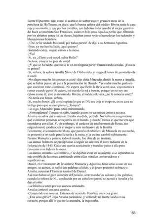 fuente Hipocrene, sino como si acabase de sorber cuatro grandes tazas de la
ponchera de Hoffmann; es decir, que la buena señora del médico Rivera tenía la cara
roja y no rosada, y que por los carrillos, que habrían dado envidia al mejor guardián
del buen economista San Francisco, caían en hilo unas líquidas perlas que, filtrando
por los abiertos poros de las sienes, bajaban como rocío a humedecer los redondos y
blanquísimos hombros.
-¡Che, te he andado buscando por todas partes! -le dijo a su hermana Agustina.
-Bien, ya me has hallado; ¿qué quieres?
-Sudando estoy, mujer; vamos a la mesa.
-¿Ya?
-Sí, ya. ¿Cómo está usted, señor Bello?
-Señora, estoy a los pies de usted.
-¿Y qué se ha hecho que no se le ve en ninguna parte? Enamorando a todas. ¿Esta es
su prima?
-Sí, señora, la señora Amalia Sáenz de Olabarrieta, y tengo el honor de presentársela
a usted.
-Me alegro mucho de conocer a usted -dijo doña Mercedes dando la mano a Amalia,
que se había puesto de pie a la presentación de Daniel-. Yo tendré mucho gusto en
que usted me trate -continuó-. No espere que Bello la lleve a mi casa, vaya nomás a
comer cuando guste. Si quiere, mi marido la irá a buscar, porque yo no soy tan
celosa como él; este es mi marido, Rivera, el médico Rivera, ¿no le conocía usted?
-No tenía ese honor, señora.
-Sí, mucho honor. ¡Si usted supiera lo que es! No me deja ni respirar, en su cara se
lo digo para que se avergüence; ¿lo oyes?
-Lo oigo, Mercedes; pero estás embromando.
-¡Sinvergüenza! Conque ya sabe, cuando quiera se va nomás como a su casa.
Amalia no sabía qué contestar. Estaba aturdida, perdida. No había ni imaginádose
que existieran personas semejantes en el mundo, y mucho menos el que tuviera que
entenderse con ellas. Y, sin embargo, el carácter de esta hermana de Rosas, tan
originalmente cándida, era el mejor y más inofensivo de la familia.
Felizmente, el comandante Maza, que parecía el caballero de Manuela en esa noche,
se presentó a invitarla para llevarla a la mesa, y la escena cambió súbitamente.
Pararse Manuela y pararse todo el mundo, fue obra de un instante.
Las damas federales se precipitaban a seguir de satélites el astro radiante de la
Federación de 1840. Cada una quería acercársele y marchar junto a ella para
colocarse a su lado en la mesa.
Las damas unitarias, al contrario, o se dejaban estar en su asiento, o se separaban lo
más posible de las otras, cambiando entre ellas miradas conversadoras y
significativas.
Daniel, en el momento de levantarse Manuela y Agustina, hizo señas a uno de sus
amigos; se acercó, le habló dos palabras al oído, y el joven presentó su brazo a
Amalia, mientras Florencia tomó el de Daniel.
Así marchaban al gran comedor del palacio, atravesando los salones y las galerías,
cuando la señora de N.., conducida por un caballero joven, se acercó a Amalia y la
dijo al oído:
-La felicito a usted por sus nuevas amistades.
Amalia contestó con una sonrisa.
-Comprendo esa sonrisa. Estamos de acuerdo. Pero hay una cosa grave.
-¿Una cosa grave? -dijo Amalia parándose, y sintiendo un fuerte latido en su
corazón, porque allí lo que no la asustaba, la inquietaba.


                                                                                 156
 