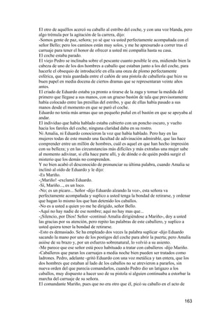 El otro de aquéllos acercó su caballo al estribo del coche, y con una voz blanda, pero
algo trémula por la agitación de la carrera, dijo:
-Somos gente de paz, señora; yo sé que va usted perfectamente acompañada con el
señor Bello; pero los caminos están muy solos, y me he apresurado a correr tras el
carruaje para tener el honor de ofrecer a usted mi compañía hasta su casa.
El coche estaba parado.
El viejo Pedro se inclinaba sobre el pescante cuanto posible le era, midiendo bien la
cabeza de uno de los dos hombres a caballo que estaban junto a los del coche, para
hacerle el obsequio de introducirle en ella una onza de plomo perfectamente
esférica, que traía guardada entre el cañón de una pistola de caballería que hizo su
buen papel en media docena de ciertos dramas que se representaran veinte años
antes.
El criado de Eduardo estaba ya pronto a tirarse de la zaga y tomar la medida del
primero que llegase a sus manos, con un grueso bastón de tala que previsoramente
había colocado entre las presillas del estribo, y que de ellas había pasado a sus
manos desde el momento en que se paró el coche.
Eduardo no tenía más armas que un pequeño puñal en el bastón en que se apoyaba al
andar.
El individuo que había hablado estaba cubierto con un poncho oscuro, y vuelto
hacia los faroles del coche, ninguna claridad daba en su rostro.
Ni Amalia, ni Eduardo conocieron la voz que había hablado. Pero hay en las
mujeres todas de este mundo una facultad de adivinación admirable, que las hace
comprender entre un millón de hombres, cuál es aquel en que han hecho impresión
con su belleza; y en las circunstancias más difíciles y más extrañas una mujer sabe
al momento adivinar, si ella hace parte allí, y de dónde o de quién podrá surgir el
misterio que los demás no comprenden.
Y no bien acabó el desconocido de pronunciar su última palabra, cuando Amalia se
inclinó al oído de Eduardo y le dijo:
-Es Mariño.
-¡Mariño! -exclamó Eduardo.
-Sí, Mariño..., es un loco.
-No; es un pícaro... Señor -dijo Eduardo alzando la voz-, esta señora va
perfectamente acompañada y suplico a usted tenga la bondad de retirarse, y ordenar
que hagan lo mismo los que han detenido los caballos.
-No es a usted a quien yo me he dirigido, señor Bello.
-Aquí no hay nadie de ese nombre; aquí no hay mas que...
-¡Silencio, por Dios! Señor -continuó Amalia dirigiéndose a Mariño-, doy a usted
las gracias por su atención, pero repito las palabras de este caballero, y suplico a
usted quiera tener la bondad de retirarse.
-Esto es demasiado. Se ha empleado dos veces la palabra suplicar -dijo Eduardo
sacando la mano por uno de los postigos del coche para abrir la puerta; pero Amalia
asióse de su brazo y, por un esfuerzo sobrenatural, lo volvió a su asiento.
-Me parece que ese señor está poco habituado a tratar con caballeros -dijo Mariño.
-Caballeros que paran los carruajes a media noche bien pueden ser tratados como
ladrones. Pedro, adelante -gritó Eduardo con una voz metálica y tan entera, que los
dos hombres que estaban al lado de los caballos no se atrevieron a pararlos, sin
nueva orden del que parecía comandarlos, cuando Pedro dio un latigazo a los
caballos, muy dispuesto a hacer uso de su pistola si alguien continuaba a estorbar la
marcha del carruaje de su señora.
El comandante Mariño, pues que no era otro que él, picó su caballo en el acto de


                                                                                 163
 