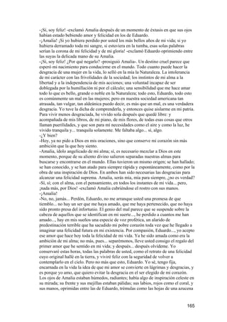-¡Sí, soy feliz! -exclamó Amalia después de un momento de éxtasis en que sus ojos
habían estado bebiendo amor y felicidad en los de Eduardo.
-¡Amalia! ¡Si yo hubiera perdido por usted los más bellos años de mi vida; si yo
hubiera derramado toda mi sangre, si estuviera en la tumba, esas solas palabras
serían la corona de mi felicidad y de mi gloria! -exclamó Eduardo oprimiendo entre
las suyas la delicada mano de su Amalia.
-¡Sí, soy feliz! ¿Por qué negarlo? -prosiguió Amalia-. Un destino cruel parece que
esperó mi nacimiento para conducirme en el mundo. Todo cuanto puede hacer la
desgracia de una mujer en la vida, lo selló en la mía la Naturaleza. La intolerancia
de mi carácter con las frivolidades de la sociedad; los instintos de mi alma a la
libertad y a la independencia de mis acciones; una voluntad incapaz de ser
doblegada por la humillación ni por el cálculo; una sensibilidad que me hace amar
todo lo que es bello, grande o noble en la Naturaleza; todo esto, Eduardo, todo esto
es comúnmente un mal en las mujeres; pero en nuestra sociedad americana tan
atrasada, tan vulgar, tan aldeánica puedo decir, es más que un mal, es una verdadera
desgracia. Yo tuve la dicha de comprenderla, y entonces quise aislarme en mi patria.
Para vivir menos desgraciada, he vivido sola después que quedé libre: y
acompañada de mis libros, de mi piano, de mis flores, de todas esas cosas que otros
llaman puerilidades, y que son para mí necesidades como el aire y como la luz, he
vivido tranquila y... tranquila solamente. Me faltaba algo... sí, algo.
-¿Y bien?
-Hoy, ya no pido a Dios en mis oraciones, sino que conserve mi corazón sin más
ambición que la que hoy siento.
-Amalia, ídolo angelicado de mi alma; sí, es necesario mezclar a Dios en este
momento, porque de su aliento divino salieron separadas nuestras almas para
buscarse y encontrarse en el mundo. Ellas tuvieron un mismo origen; se han hallado;
se han conocido, y se han atado para siempre rápida y espontáneamente, como por la
obra de una inspiración de Dios. En ambos han sido necesarias las desgracias para
alcanzar una felicidad suprema. Amalia, serás mía, mía para siempre, ¿no es verdad?
-Sí, sí; con el alma, con el pensamiento, en todos los instantes de mi vida... pero,
¡nada más, por Dios! -exclamó Amalia cubriéndose el rostro con sus manos.
-¡Amalia!
-No, no, jamás... Perdón, Eduardo, no me arranque usted una promesa de que
tiemblo... no hay un ser que me haya amado, que me haya pertenecido, que no haya
sido pronto presa del infortunio. El genio del mal parece que se suspende sobre la
cabeza de aquellos que se identifican en mi suerte..., he perdido a cuantos me han
amado..., hay en mis sueños una especie de voz profética, un alarido de
predestinación terrible que ha sacudido mi pobre corazón toda vez que he llegado a
imaginar una felicidad futura en mi existencia. Por compasión, Eduardo..., yo acepto
ese amor que hace hoy toda la felicidad de mi vida. Ya he sido amada como era la
ambición de mi alma; no más, pues... separémonos, lleve usted consigo el regalo del
primer amor que he sentido en mi vida; y después... después olvídeme. Yo
conservaré estas horas, todas las palabras de usted, como el retrato de una felicidad
cuyo original hallé en la tierra, y viviré feliz con la seguridad de volver a
contemplarlo en el cielo. Pero no más que esto, Eduardo. Yo sé, tengo fija,
encarnada en la vida la idea de que mi amor se convierte en lágrimas y desgracias, y
es porque yo amo, que quiero evitar la desgracia en el ser elegido de mi corazón.
Los ojos de Amalia estaban húmedos, radiantes; había algo de inspiración celeste en
su mirada; su frente y sus mejillas estaban pálidas; sus labios, rojos como el coral, y
sus manos, oprimidas entre las de Eduardo, trémulas como las hojas de una azucena


                                                                                  165
 