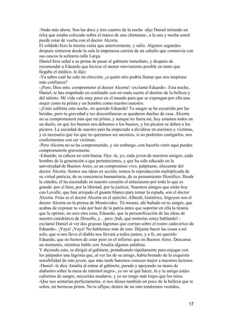 -Nada más ahora. Son las doce y tres cuartos de la noche -dijo Daniel mirando un
reloj que estaba colocado sobre el marco de una chimenea-, a la una y media usted
puede estar de vuelta con el doctor Alcorta.
El soldado hizo la misma venia que anteriormente, y salió. Algunos segundos
después sintieron desde la sala la impetuosa carrera de un caballo que conmovía con
sus cascos la solitaria calle Larga.
Daniel hizo señal a su prima de pasar al gabinete inmediato, y después de
recomendar a Eduardo que hiciese el menor movimiento posible en tanto que
llegaba el médico, le dijo:
-Ya sabes cuál ha sido mi elección; ¿a quién otro podría llamar que nos inspirase
más confianza?
-¡Pero, Dios mío, comprometer al doctor Alcorta! -exclamó Eduardo-. Esta noche,
Daniel, te has empeñado en confundir con mi mala suerte el destino de la belleza y
del talento. Mi vida vale muy poco en el mundo para que se expongan por ella una
mujer como tu prima y un hombre como nuestro maestro.
-¡Estás sublime esta noche, mi querido Eduardo! Tu sangre se ha escurrido por las
heridas, pero tu gravedad y tus desconfianzas se quedaron dueñas de casa. Alcorta
no se comprometerá más que mi prima; y aunque no fuera así, hoy estamos todos en
un duelo, en que los buenos nos debemos a los buenos, y los pícaros se deben a los
pícaros. La sociedad de nuestro país ha empezado a dividirse en asesinos y víctimas,
y es necesario que los que no queramos ser asesinos, si no podemos castigarlos, nos
conformemos con ser víctimas.
-Pero Alcorta no se ha comprometido, y sin embargo, con hacerlo venir aquí puedes
comprometerlo gravemente.
-Eduardo, tu cabeza no está buena. Oye: tú, yo, cada joven de nuestros amigos, cada
hombre de la generación a que pertenecemos, y que ha sido educado en la
universidad de Buenos Aires, es un compromiso vivo, palpitante, elocuente del
doctor Alcorta. Somos sus ideas en acción; somos la reproducción multiplicada de
su virtud patricia, de su conciencia humanitaria, de su pensamiento filosófico. Desde
la cátedra, él ha encendido en nuestro corazón el entusiasmo por todo lo que es
grande: por el bien, por la libertad, por la justicia. Nuestros amigos que están hoy
con Lavalle, que han arrojado el guante blanco para tomar la espada, son el doctor
Alcorta. Frías es el doctor Alcorta en el ejército; Alberdi, Gutiérrez, Irigoyen son el
doctor Alcorta en la prensa de Montevideo. Tú mismo, ahí bañado en tu sangre, que
acabas de exponer tu vida por huir de la patria antes que soportar en ella la tiranía
que la oprime, no eres otra cosa, Eduardo, que la personificación de las ideas de
nuestro catedrático de filosofía, y... pero ¡bah, qué tonterías estoy hablando! -
exclamó Daniel al ver dos gruesas lágrimas que corrían sobre el rostro cadavérico de
Eduardo-. ¡Vaya! ¡Vaya! No hablemos más de esto. Déjame hacer las cosas a mí
solo, que si nos lleva el diablo nos llevará a todos juntos; y a fe, mi querido
Eduardo, que no hemos de estar peor en el infierno que en Buenos Aires. Descansa
un momento, mientras hablo con Amalia algunas palabras.
Y diciendo esto, se dirigió al gabinete, pestañeando rápidamente para enjugar con
los párpados una lágrima que, al ver las de su amigo, había brotado de la exquisita
sensibilidad de este joven, que más tarde haremos conocer mejor a nuestros lectores.
-Daniel -le dice Amalia al entrar al gabinete, parada y apoyando su mano de
alabastro sobre la mesa de mármol negro-, yo no sé qué hacer, tú y tu amigo estáis
cubiertos de sangre, necesitáis mudaros, y yo no tengo más trajes que los míos.
-Que nos sentarían perfectamente, si nos dieses también un poco de la belleza que te
sobra, mi hermosa prima. No te aflijas; dentro de un rato tendremos vestidos,


                                                                                    17
 