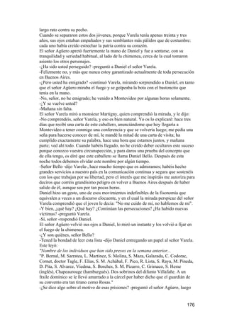 largo rato contra su pecho.
Cuando se separaron estos dos jóvenes, porque Varela tenía apenas treinta y tres
años, sus ojos estaban empañados y sus semblantes más pálidos que de costumbre:
cada uno había creído estrechar la patria contra su corazón.
El señor Agüero apretó fuertemente la mano de Daniel y fue a sentarse, con su
tranquilidad y seriedad habitual, al lado de la chimenea, cerca de la cual tomaron
asiento los otros personajes.
-¿Ha sido usted perseguido? -preguntó a Daniel el señor Varela.
-Felizmente no, y más que nunca estoy garantizado actualmente de toda persecución
en Buenos Aires.
-¿Pero usted ha emigrado? -continuó Varela, mirando sorprendido a Daniel, en tanto
que el señor Agüero miraba el fuego y se golpeaba la bota con el bastoncito que
tenía en la mano.
-No, señor, no he emigrado; he venido a Montevideo por algunas horas solamente.
-¿Y se vuelve usted?
-Mañana sin falta.
El señor Varela miró a monsieur Martigny, quien comprendió la mirada, y le dijo:
-No comprendéis, señor Varela, y eso es bien natural. Yo os lo explicaré: hace tres
días que recibí una carta de este caballero, anunciándome que hoy llegaría a
Montevideo a tener conmigo una conferencia y que se volvería luego; me pedía una
seña para hacerse conocer de mí, le mandé la mitad de una carta de visita; ha
cumplido exactamente su palabra, hace una hora que estamos juntos, y mañana
parte; ved ahí todo. Cuando habéis llegado, no he creído deber ocultaros este suceso
porque conozco vuestra circunspección, y para daros una prueba del concepto que
de ella tengo, os diré que este caballero se llama Daniel Bello. Después de esta
noche todos debemos olvidar este nombre por algún tiempo.
-Señor Bello -dijo Varela-, hace mucho tiempo que os admiramos; habéis hecho
grandes servicios a nuestro país en la comunicación continua y segura que sostenéis
con los que trabajan por su libertad, pero el interés que me inspiráis me autoriza para
deciros que corréis grandísimo peligro en volver a Buenos Aires después de haber
salido de él, aunque sea por tan pocas horas.
Daniel hizo un gesto, uno de esos movimientos indefinibles de la fisonomía que
equivalen a veces a un discurso elocuente, y en el cual la mirada perspicaz del señor
Varela comprendió que el joven le decía: "No me cuido de mí, no hablemos de mí".
-Y bien, ¿qué hay? ¿Qué hay? ¿Continúan las persecuciones? ¿Ha habido nuevas
víctimas? -preguntó Varela.
-Sí, señor -respondió Daniel.
El señor Agüero volvió sus ojos a Daniel, lo miró un instante y los volvió a fijar en
el fuego de la chimenea.
-¿Y son quiénes, señor Bello?
-Tened la bondad de leer esta lista -dijo Daniel entregando un papel al señor Varela.
Este leyó:
"Nombre de los individuos que han sido presos en la semana anterior...
"P. Bernal, M. Sarratea, L. Martínez, S. Molina, S. Maza, Galazada, C. Codorac,
Cornet, doctor Tagle, F. Elías, S. M. Achábal, F. Pico, R. Lista, S. Raya, M. Pineda,
D. Pita, S. Alvarez, Viedma, S. Borches, S. M. Pizarro, C. Grimaco, S. Hesse
(inglés), Chapeaurouge (hamburgués). Dos sobrinos del difunto Villafañe. A un
fraile domínico se le llevó amarrado a la cárcel por haber dicho que el guardián de
su convento era tan tirano como Rosas."
-¿Se dice algo sobre el motivo de esas prisiones? -preguntó el señor Agüero, luego


                                                                                  176
 