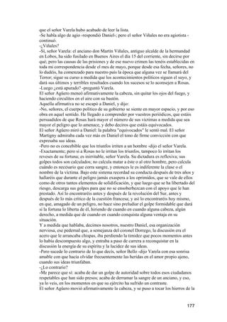 que el señor Varela hubo acabado de leer la lista.
-Se habla algo de agio -respondió Daniel-; pero el señor Viñales no era agiotista -
continuó.
-¿Viñales?
-Sí, señor Varela: el anciano don Martín Viñales, antiguo alcalde de la hermandad
en Lobos, ha sido fusilado en Buenos Aires el día 15 del corriente, sin decirse por
qué; pero las causas de las prisiones y de ese nuevo crimen las tenéis establecidas en
toda mi correspondencia desde el mes de mayo, porque desde esa fecha, señores, no
lo dudéis, ha comenzado para nuestro país la época que alguna vez se llamará del
Terror; sigue su curso a medida que los acontecimientos políticos siguen el suyo, y
dará sus últimos y terribles resultados cuando los sucesos se lo aconsejen a Rosas.
-Luego ¿está apurado? -preguntó Varela.
El señor Agüero meneó afirmativamente la cabeza, sin quitar los ojos del fuego, y
haciendo circulitos en el aire con su bastón.
Aquella afirmativa no se escapó a Daniel, y dijo:
-No, señores, el cuerpo político de su gobierno se siente en mayor espacio, y por eso
obra en aquel sentido. He llegado a comprender por vuestros periódicos, que estáis
persuadidos de que Rosas hará mayor el número de sus víctimas a medida que sea
mayor el peligro que lo amenace, y debo deciros que estáis equivocados.
El señor Agüero miró a Daniel: la palabra "equivocados" le sentó mal. El señor
Martigny admiraba cada vez más en Daniel el tono de firme convicción con que
expresaba sus ideas.
-Pero no es concebible que los triunfos irriten a un hombre -dijo el señor Varela.
-Exactamente; pero si a Rosas no le irritan los triunfos, tampoco lo irritan los
reveses de su fortuna; es inirritable, señor Varela. Su dictadura es reflexiva; sus
golpes todos son calculados; no calcula matar a éste o al otro hombre, pero calcula
cuándo es necesario que corra sangre, y entonces le es indiferente la clase o el
nombre de la víctima. Bajo este sistema recordad su conducta después de tres años y
hallaréis que durante el peligro jamás exaspera a los oprimidos, que se vale de ellos
como de otros tantos elementos de solidificación, y que luego que se ha libertado del
riesgo, descarga sus golpes para que no se ensoberbezcan con el apoyo que le han
prestado. Así lo encontraréis antes y después de la revolución del Sur, antes y
después de lo más crítico de la cuestión francesa; y así lo encontraréis hoy mismo,
en que, amagado de un peligro, no hace sino preludiar el golpe formidable que dará
si la fortuna lo liberta de él, hiriendo de cuando en cuando alguna cabeza, algún
derecho, a medida que de cuando en cuando conquista alguna ventaja en su
situación.
Y a medida que hablaba, decimos nosotros, nuestro Daniel, esa organización
nerviosa, ese pedernal que, a semejanza del coronel Dorrego, la discusión era el
acero que le arrancaba chispas, iba perdiendo la timidez que pocos momentos antes
lo había descompuesto algo, y entraba a paso de carrera a reconquistar en la
discusión la energía de su espíritu y la lucidez de sus ideas.
-Pero sucede lo contrario de lo que decís, señor Bello -dijo Varela con esa sonrisa
amable con que hacía olvidar frecuentemente las heridas en el amor propio ajeno,
cuando sus ideas triunfaban.
-¿Lo contrario?
-Me parece que sí: acaba de dar un golpe de autoridad sobre todos esos ciudadanos
respetables que han sido presos; acaba de derramar la sangre de un anciano, y eso,
ya lo veis, en los momentos en que su ejército ha sufrido un contraste.
El señor Agüero movió afirmativamente la cabeza, y se puso a tocar los hierros de la


                                                                                 177
 