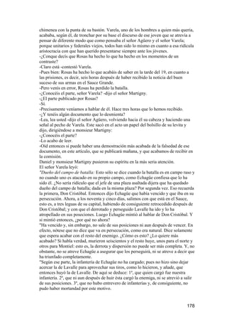 chimenea con la punta de su bastón. Varela, uno de los hombres a quien más quería,
acababa, según él, de tronchar por su base el discurso de ese joven que se atrevía a
pensar de diferente modo que como pensaba el señor Agüero y el señor Varela;
porque unitarios y federales viejos, todos han sido lo mismo en cuanto a esa ridícula
aristocracia con que han querido presentarse siempre ante los jóvenes.
-¿Conque decís que Rosas ha hecho lo que ha hecho en los momentos de un
contraste?
-Claro está -contestó Varela.
-Pues bien: Rosas ha hecho lo que acabáis de saber en la tarde del 19, en cuanto a
las prisiones, es decir, seis horas después de haber recibido la noticia del buen
suceso de sus armas en el Sauce Grande.
-Pero venís en error, Rosas ha perdido la batalla.
-¿Conocéis el parte, señor Varela? -dijo el señor Martigny.
-¿El parte publicado por Rosas?
-Sí.
-Precisamente veníamos a hablar de él. Hace tres horas que lo hemos recibido.
-¿Y tenéis algún documento que lo desmienta?
-Lea, lea usted -dijo el señor Agüero, volviendo hacia él su cabeza y haciendo una
señal al pecho de Varela. Este sacó en el acto un papel del bolsillo de su levita y
dijo, dirigiéndose a monsieur Martigny:
-¿Conocéis el parte?
-Lo acabo de leer.
-Oíd entonces si puede haber una demostración más acabada de la falsedad de ese
documento, en este artículo, que se publicará mañana, y que acabamos de recibir en
la comisión.
Daniel y monsieur Martigny pusieron su espíritu en la más seria atención.
El señor Varela leyó:
"Dueño del campo de batalla: Esto sólo se dice cuando la batalla es en campo raso y
no cuando uno es atacado en su propio campo, como Echagüe confiesa que lo ha
sido él. ¿No sería ridículo que el jefe de una plaza asaltada dijera que ha quedado
dueño del campo de batalla; dada en la misma plaza? Por segunda vez. Eso recuerda
la primera, Don Cristóbal. Entonces dijo Echagüe que había vencido y que iba en su
persecución. Ahora, a los noventa y cinco días, salimos con que está en el Sauce,
esto es, a tres leguas de su capital, habiendo de consiguiente retrocedido después de
Don Cristóbal; y con que el derrotado y perseguido Lavalle ha ido y lo ha
atropellado en sus poseciones. Luego Echagüe mintió al hablar de Don Cristóbal. Y
si mintió entonces, ¿por qué no ahora?
"Ha vencido y, sin embargo, no sale de sus posiciones ni aun después de vencer. En
efecto, nótese que no dice que va en persecución, como era natural. Dice solamente
que espera acabar con el resto del enemigo. ¿Cómo es esto? ¿Lo quiere más
acabado? Si habla verdad, murieron seiscientos y el resto huye, unos para el norte y
otros para Montiel: esto es, la derrota y dispersión no puede ser más completa. Y, no
obstante, no se atreve Echagüe a asegurar que los perseguirá, ni se atreve a decir que
ha triunfado completamente.
"Según ese parte, la infantería de Echagüe no ha cargado; pues no hizo sino dejar
acercar la de Lavalle para aprovechar sus tiros, como lo hicieron, y añade, que
entonces huyó la de Lavalle. De aquí se deduce: 1º, que quien cargó fue nuestra
infantería. 2º, que ni aun después de huir ésta cargó la enemiga, ni se atrevió a salir
de sus posiciones. 3º, que no hubo entrevero de infanterías y, de consiguiente, no
pudo haber mortandad por este motivo.


                                                                                  178
 