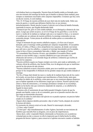volviéndose hacia su retaguardia. Nuestra línea de batalla estaba ya formada, pero
este movimiento del enemigo ha hecho que la batalla se demore hasta mañana, pues
siempre se mantienen encerrados entre zanjones impasables. Creíamos que hoy sería
un día de victoria, lo será mañana.
"Día 16. El fuego de nuestra artillería de ayer duró más de media tarde. Hubo una
junta de guerra, y resultó que debíamos batirlos hoy en sus mismos
atrincheramientos. Desde anoche lo pasó el ejército con la línea de batalla formada,
esperando la aurora, que llegaba demasiado tarde.
"Amaneció por fin, pero el cielo estaba nublado, no se distinguía a distancia de cien
pasos. Luego que aclaró un poco, se avivó el fuego de las guerrillas y a eso de las
nueve y media de la mañana se replegó cada una a su respectiva línea, y se anunció
el combate por un cañoneo de nuestra artillería; la enemiga contestaba con una
sostenida energía. Veinte piezas de artillería de ambas partes se contestaban sin
interrupción.
"Llegó el momento de que nuestra caballería cargase, y lo hizo con el mayor
denuedo, pero el enemigo estaba guardado por zanjones insuperables. El escuadrón
Yeruá, el Cullen, el Maza y otros atropellaron tres zanjones, de donde casi tenían
que salir uno a uno los caballos, y cargaron al enemigo lanceándolo por la espalda,
como lo hizo el bravo comandante Saavedra, y Baltar, que manda el Cullen.
"El comandante Don Zacarías Alvarez, que mandaba el escuadrón Maza, quedó
muerto en esta terrible carga, y nuestra caballería tuvo que retroceder a los
obstáculos del terreno y al sostenido fuego de artillería e infantería que recibía de
atrás de los zanjones.
"Nuestra artillería seguía sus fuegos siempre con éxito, pero nada se adelantaba, y el
valiente oficial de artillería, don Jacinto Peña, tuvo la desgracia de que se inutilizase
una de las dos piezas de más alcance.
"Nuestra infantería avanzó a bayoneta calada, pero tuvo también que retroceder
porque le fue insuperable el obstáculo de las grandes zanjas de que estaba rodeado el
enemigo.
"En fin, el fuego duró desde las nueve y media de la mañana hasta más de las cuatro
de la tarde, en cuya hora se dispuso que marchásemos a Punta Gorda, tanto para
remediar los daños de la artillería, como para que se nos reuniesen algunos dispersos
que se habían separado en las diferentes cargas que se dieron. Nuestro ejército está
entero y lleno de entusiasmo, y el enemigo permanece siempre en su escondrijo,
donde no ha hecho más que sostenerse amparado de zanjones, y su caballería ha
fugado la mayor parte.
"Tenemos sólo el sentimiento de que habrá pasado Echagüe el parte de que ha
ganado una batalla, como es de su costumbre, pero no se pasarán muchos días sin
que tenga un desmentido elocuente.
"El valor de todos los individuos del ejército no se puede expresar; era preciso haber
estado en el combate."
-Siguen ahora algunos detalles personales -dijo el señor Varela, después de concluir
la lectura del diario.
Un momento de silencio reinó en la sala. Daniel lo interrumpió, diciendo:
-¿Y bien, señor Varela?
-¿Y bien qué? -dijo inmediatamente el señor Agüero, haciendo un movimiento de
hombros que marcaba bien su disgusto, con un poco de impertinencia.
-Quise decir, señor -respondió Daniel, dominando su fisonomía con su poderosa
voluntad para no dar a conocer en ella la impresión que le había hecho la súbita
pregunta del doctor Agüero y para conservar el aplomo necesario cuando se hablaba


                                                                                    180
 