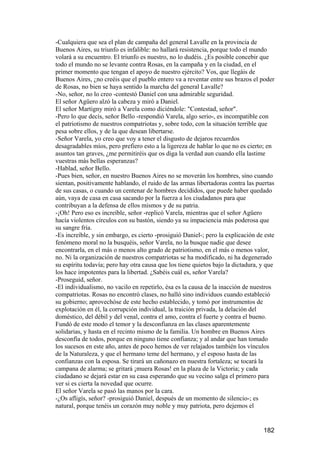 -Cualquiera que sea el plan de campaña del general Lavalle en la provincia de
Buenos Aires, su triunfo es infalible: no hallará resistencia, porque todo el mundo
volará a su encuentro. El triunfo es nuestro, no lo dudéis. ¿Es posible concebir que
todo el mundo no se levante contra Rosas, en la campaña y en la ciudad, en el
primer momento que tengan el apoyo de nuestro ejército? Vos, que llegáis de
Buenos Aires, ¿no creéis que el pueblo entero va a reventar entre sus brazos el poder
de Rosas, no bien se haya sentido la marcha del general Lavalle?
-No, señor, no lo creo -contestó Daniel con una admirable seguridad.
El señor Agüero alzó la cabeza y miró a Daniel.
El señor Martigny miró a Varela como diciéndole: "Contestad, señor".
-Pero lo que decís, señor Bello -respondió Varela, algo serio-, es incompatible con
el patriotismo de nuestros compatriotas y, sobre todo, con la situación terrible que
pesa sobre ellos, y de la que desean libertarse.
-Señor Varela, yo creo que voy a tener el disgusto de dejaros recuerdos
desagradables míos, pero prefiero esto a la ligereza de hablar lo que no es cierto; en
asuntos tan graves, ¿me permitiréis que os diga la verdad aun cuando ella lastime
vuestras más bellas esperanzas?
-Hablad, señor Bello.
-Pues bien, señor, en nuestro Buenos Aires no se moverán los hombres, sino cuando
sientan, positivamente hablando, el ruido de las armas libertadoras contra las puertas
de sus casas, o cuando un centenar de hombres decididos, que puede haber quedado
aún, vaya de casa en casa sacando por la fuerza a los ciudadanos para que
contribuyan a la defensa de ellos mismos y de su patria.
-¡Oh! Pero eso es increíble, señor -replicó Varela, mientras que el señor Agüero
hacía violentos círculos con su bastón, siendo ya su impaciencia más poderosa que
su sangre fría.
-Es increíble, y sin embargo, es cierto -prosiguió Daniel-; pero la explicación de este
fenómeno moral no la busquéis, señor Varela, no la busque nadie que desee
encontrarla, en el más o menos alto grado de patriotismo, en el más o menos valor,
no. Ni la organización de nuestros compatriotas se ha modificado, ni ha degenerado
su espíritu todavía; pero hay otra causa que los tiene quietos bajo la dictadura, y que
los hace impotentes para la libertad. ¿Sabéis cuál es, señor Varela?
-Proseguid, señor.
-El individualismo, no vacilo en repetirlo, ésa es la causa de la inacción de nuestros
compatriotas. Rosas no encontró clases, no halló sino individuos cuando estableció
su gobierno; aprovechóse de este hecho establecido, y tomó por instrumentos de
explotación en él, la corrupción individual, la traición privada, la delación del
doméstico, del débil y del venal, contra el amo, contra el fuerte y contra el bueno.
Fundó de este modo el temor y la desconfianza en las clases aparentemente
solidarias, y hasta en el recinto mismo de la familia. Un hombre en Buenos Aires
desconfía de todos, porque en ninguno tiene confianza; y al andar que han tomado
los sucesos en este año, antes de poco hemos de ver relajados también los vínculos
de la Naturaleza, y que el hermano teme del hermano, y el esposo hasta de las
confianzas con la esposa. Se tirará un cañonazo en nuestra fortaleza; se tocará la
campana de alarma; se gritará ¡muera Rosas! en la plaza de la Victoria; y cada
ciudadano se dejará estar en su casa esperando que su vecino salga el primero para
ver si es cierta la novedad que ocurre.
El señor Varela se pasó las manos por la cara.
-¿Os afligís, señor? -prosiguió Daniel, después de un momento de silencio-; es
natural, porque tenéis un corazón muy noble y muy patriota, pero dejemos el


                                                                                  182
 