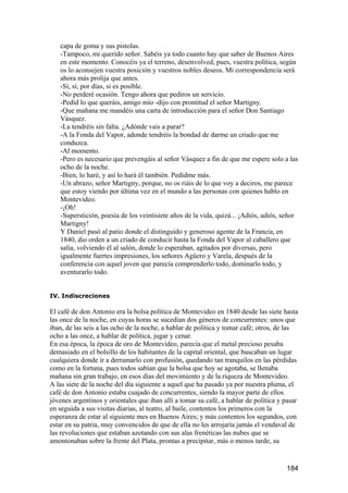 capa de goma y sus pistolas.
   -Tampoco, mi querido señor. Sabéis ya todo cuanto hay que saber de Buenos Aires
   en este momento. Conocéis ya el terreno, desenvolved, pues, vuestra política, según
   os lo aconsejen vuestra posición y vuestros nobles deseos. Mi correspondencia será
   ahora más prolija que antes.
   -Sí, sí, por días, si es posible.
   -No perderé ocasión. Tengo ahora que pediros un servicio.
   -Pedid lo que queráis, amigo mío -dijo con prontitud el señor Martigny.
   -Que mañana me mandéis una carta de introducción para el señor Don Santiago
   Vásquez.
   -La tendréis sin falta. ¿Adónde vais a parar?
   -A la Fonda del Vapor, adonde tendréis la bondad de darme un criado que me
   conduzca.
   -Al momento.
   -Pero es necesario que prevengáis al señor Vásquez a fin de que me espere solo a las
   ocho de la noche.
   -Bien, lo haré, y así lo hará él también. Pedidme más.
   -Un abrazo, señor Martigny, porque, no os riáis de lo que voy a deciros, me parece
   que estoy viendo por última vez en el mundo a las personas con quienes hablo en
   Montevideo.
   -¡Oh!
   -Superstición, poesía de los veintisiete años de la vida, quizá... ¡Adiós, adiós, señor
   Martigny!
   Y Daniel pasó al patio donde el distinguido y generoso agente de la Francia, en
   1840, dio orden a un criado de conducir hasta la Fonda del Vapor al caballero que
   salía, volviendo él al salón, donde lo esperaban, agitados por diversas, pero
   igualmente fuertes impresiones, los señores Agüero y Varela, después de la
   conferencia con aquel joven que parecía comprenderlo todo, dominarlo todo, y
   aventurarlo todo.


IV. Indiscreciones

El café de don Antonio era la bolsa política de Montevideo en 1840 desde las siete hasta
las once de la noche, en cuyas horas se sucedían dos géneros de concurrentes: unos que
iban, de las seis a las ocho de la noche, a hablar de política y tomar café; otros, de las
ocho a las once, a hablar de política, jugar y cenar.
En esa época, la época de oro de Montevideo, parecía que el metal precioso pesaba
demasiado en el bolsillo de los habitantes de la capital oriental, que buscaban un lugar
cualquiera donde ir a derramarlo con profusión, quedando tan tranquilos en las pérdidas
como en la fortuna, pues todos sabían que la bolsa que hoy se agotaba, se llenaba
mañana sin gran trabajo, en esos días del movimiento y de la riqueza de Montevideo.
A las siete de la noche del día siguiente a aquel que ha pasado ya por nuestra pluma, el
café de don Antonio estaba cuajado de concurrentes, siendo la mayor parte de ellos
jóvenes argentinos y orientales que iban allí a tomar su café, a hablar de política y pasar
en seguida a sus visitas diarias, al teatro, al baile, contentos los primeros con la
esperanza de estar al siguiente mes en Buenos Aires; y más contentos los segundos, con
estar en su patria, muy convencidos de que de ella no les arrojaría jamás el vendaval de
las revoluciones que estaban azotando con sus alas frenéticas las nubes que se
amontonaban sobre la frente del Plata, prontas a precipitar, más o menos tarde, su


                                                                                      184
 