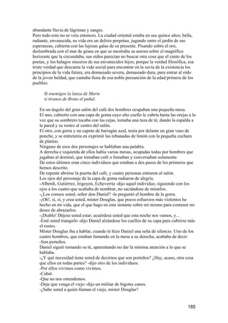 abundante lluvia de lágrimas y sangre.
Pero todo esto no se veía entonces. La ciudad oriental estaba en sus quince años; bella,
radiante, envanecida, su vida era un delirio perpetuo, jugando entre el jardín de sus
esperanzas, cubierta con las lujosas galas de su presente. Pisando sobre el oro,
deslumbrada con el mar de grana en que se mostraba su aurora sobre el magnífico
horizonte que la circundaba, sus oídos parecían no buscar otra cosa que el canto de los
poetas, y los halagos sinceros de sus envanecidos hijos; porque la verdad filosófica, esa
triste verdad que descarna la vida social para encontrar en la savia de la existencia los
principios de la vida futura, era demasiado severa, demasiado dura, para entrar al oído
de la joven beldad, que cantaba llena de esa noble presunción de la edad primera de los
pueblos:

      Si enemigos la lanza de Marte
      si tiranos de Bruto el puñal.

   En un ángulo del gran salón del café dos hombres ocupaban una pequeña mesa.
   El uno, cubierto con una capa de goma cuyo alto cuello le cubría hasta las orejas a la
   vez que su sombrero tocaba con las cejas, tomaba una taza de té, dando la espalda a
   la pared y su rostro al centro del salón.
   El otro, con gorra y un capote de barragán azul, tenía por delante un gran vaso de
   ponche, y se entretenía en exprimir las rebanadas de limón con la pequeña cuchara
   de platino.
   Ninguno de esos dos personajes se hablaban una palabra.
   A derecha e izquierda de ellos había varias mesas, ocupadas todas por hombres que
   jugaban al dominó, que tomaban café o fumaban y conversaban solamente.
   De estos últimos eran cinco individuos que estaban a dos pasos de los primeros que
   hemos descrito.
   De repente abrióse la puerta del café, y cuatro personas entraron al salón.
   Los ojos del personaje de la capa de goma radiaron de alegría.
   -Alberdi, Gutiérrez, Irigoyen, Echeverría -dijo aquel individuo, siguiendo con los
   ojos a los cuatro que acababa de nombrar, no saciándose de mirarlos.
   -¿Los conoce usted, señor don Daniel? -le preguntó el hombre de la gorra.
   -¡Oh!, sí, sí, y crea usted, míster Douglas, que pocos esfuerzos más violentos he
   hecho en mi vida, que el que hago en este instante sobre mí mismo para contener mi
   deseo de abrazarlos.
   -¡Diablo! Déjese usted estar; acuérdese usted que esta noche nos vamos, y...
   -Esté usted tranquilo -dijo Daniel alzándose los cuellos de su capa para cubrirse más
   el rostro.
   Míster Douglas iba a hablar, cuando le hizo Daniel una seña de silencio. Uno de los
   cuatro hombres, que estaban fumando en la mesa a su derecha, acababa de decir:
   -Son porteños.
   Daniel siguió tomando su té, aparentando no dar la mínima atención a lo que se
   hablaba.
   -¿Y qué necesidad tiene usted de decirnos que son porteños? ¿Hay, acaso, otra cosa
   que ellos en todas partes? -dijo otro de los individuos.
   -Por ellos vivimos como vivimos.
   -Cabal.
   -Que no nos entendemos.
   -Deje que venga el viejo -dijo un militar de bigotes canos.
   -¿Sabe usted a quién llaman el viejo, míster Douglas?


                                                                                     185
 