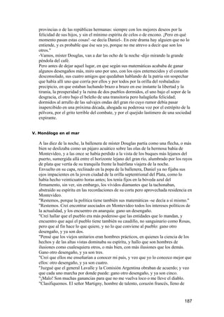 provincias o de las repúblicas hermanas: siempre con los mejores deseos por la
   felicidad de sus hijos, y sin el mínimo espíritu de celos o de encono. ¡Pero en qué
   momento pasan estas cosas! -se decía Daniel-. En este drama hay alguien que no lo
   entiende, y es probable que ése sea yo, porque no me atrevo a decir que son los
   otros."
   -Vamos, míster Douglas, van a dar las ocho de la noche -dijo mirando la grande
   péndola del café.
   Pero antes de dejar aquel lugar, en que según sus matemáticas acababa de ganar
   algunos desengaños más, miro uno por uno, con los ojos enternecidos y el corazón
   desconsolado, sus cuatro amigos que quedaban hablando de la patria sin sospechar
   que había allí uno que corría por ellos y por todos por la orilla del resbaladizo
   precipicio, en que estaban luchando brazo a brazo en ese instante la libertad y la
   tiranía, la prosperidad y la ruina de dos pueblos dormidos, el uno bajo el sopor de la
   desgracia, el otro bajo el beleño de una transitoria pero halagüeña felicidad;
   dormidos al arrullo de las salvajes ondas del gran río cuyo rumor debía pasar
   inapercibido en una próxima década, ahogada su poderosa voz por el estrépito de la
   pólvora, por el grito terrible del combate, y por el quejido lastimero de una sociedad
   expirante.


V. Monólogo en el mar

   A las diez de la noche, la ballenera de míster Douglas partía como una flecha, o más
   bien se deslizaba como un pájaro acuático sobre las olas de la hermosa bahía de
   Montevideo, y a las once se había perdido a la vista de los buques más lejanos del
   puerto, sumergida allá entre el horizonte lejano del gran río, alumbrado por los rayos
   de plata que vertía de su tranquila frente la huérfana viajera de la noche.
   Envuelto en su capa, reclinado en la popa de la ballenera, Daniel ya no fijaba sus
   ojos impacientes en la joven ciudad de la orilla septentrional del Plata, como lo
   había hecho veinticuatro horas antes; los tenía fijos en la bóveda azul del
   firmamento, sin ver, sin embargo, los vívidos diamantes que la tachonaban,
   abstraído su espíritu en las recordaciones de su corta pero aprovechada residencia en
   Montevideo.
   "Restemos, porque la política tiene también sus matemáticas -se decía a sí mismo."
   "Restemos. Creí encontrar asociados en Montevideo todos los intereses políticos de
   la actualidad, y los encuentro en anarquía: gano un desengaño.
   "Creí hallar que el pueblo era más poderoso que las entidades que lo mandan, y
   encuentro que aquí el pueblo tiene también su caudillo, no sanguinario como Rosas,
   pero que al fin hace lo que quiere, y no lo que conviene al pueblo: gano otro
   desengaño, y ya son dos.
   "Pensé que los viejos unitarios eran hombres prácticos, en quienes la ciencia de los
   hechos y de las altas vistas dominaba su espíritu, y hallo que son hombres de
   ilusiones como cualesquiera otros, o más bien, con más ilusiones que los demás.
   Gano otro desengaño, y ya son tres.
   "Creí que ellos me enseñarían a conocer mi país, y veo que yo lo conozco mejor que
   ellos: otro desengaño, y ya son cuatro.
   "Juzgué que el general Lavalle y la Comisión Argentina obraban de acuerdo; y veo
   que cada uno marcha por donde puede: gano otro desengaño, y ya son cinco.
   "¡Malo! Son muchas ganancias para que no me vuelva loco o me lleve el diablo.
   "Clasifiquemos. El señor Martigny, hombre de talento, corazón francés, lleno de


                                                                                     187
 