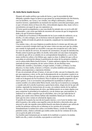 VI. Doña María Josefa Ezcurra

   Después del cuadro político que acaba de leerse, y que la necesidad de dejar
   dibujada a grandes rasgos la época en que pasan los acontecimientos de esta historia,
   con sus hombres, sus vicios y sus virtudes, nos obligó a delinearlo y distraer a
   nuestros lectores, separándolos un momento de nuestros conocidos personajes, justo
   es que volvamos ahora en busca de ellos, retrocediendo algunos días, hasta volver a
   encontrarnos con aquel de que nos separamos ya.
   El lector querrá acompañarnos a una casa donde ha entrado otra vez en la calle del
   Restaurador; y por cierto que habrá de encontrar allí escenas de que la imaginación
   duda y de que la historia responde.
   La cuñada de su Excelencia el Restaurador de las Leyes estaba de audiencia, en su
   alcoba; y la sala contigua, con su hermosa estera de esparto blanco con pintas
   negras, estaba sirviendo de galería de recepción, cuajada por los memorialistas de
   aquel día.
   Una mulata vieja, y de cuya limpieza no podría decirse lo mismo que del ama, por
   cuanto es necesario siempre decir que las amas visten con mas aseo que las criadas,
   aun cuando la regla puede ser accesible a una que otra excepción acá o allá, hacía
   las veces de edecán de servicio, de maestro de ceremonias y de paje de introducción.
   Parada contra la puerta que daba a la alcoba, tenía asido con una mano el picaporte,
   en señal de que allí no se entraba sin su correspondiente beneplácito, y con la otra
   mano recibía los cobres o los billetes que, según su clase, le daban los que a ella se
   acercaban en solicitud de obtener la preferencia de entrar de los primeros a hablar
   con la señora doña María Josefa Ezcurra. Y jamás audiencia alguna fue compuesta y
   matizada de tantas jerarquías, de tan varios colores, de tan distintas razas.
   Estaban allí, reunidos y mezclados, el negro mulato, el indio y el blanco, la clase
   abyecta y la clase media, el pícaro y el bueno, revueltos también entre pasiones,
   hábitos, preocupaciones y esperanzas distintas.
   El uno era arrastrado allí por el temor, el otro por el odio; uno por la relajación, otro
   por una esperanza y otros, en fin, por la desesperación de no encontrar a quién ni en
   dónde recurrir en busca de una noticia, o de una esperanza sobre la suerte de alguien
   caído en la desgracia de Su Excelencia. Pero el edecán de aquella emperatriz de un
   nuevo género, si no es en nosotros una profanación escandalosa el aplicar ese
   cesáreo nombre a la señora doña María Josefa, tenía fija en la memoria su consigna,
   y cuando salía de la alcoba la persona a quien hacía entrar, elegía otra de las que allí
   estaban, siguiendo las instrucciones de su ama, sin cuidarse mucho de las súplicas
   de unos, y de las reclamaciones de otros, que habían puesto en su mano alguna cosa
   para conquistar la prioridad en la audiencia y era de notarse que, precisamente, la
   audiencia no se daba a aquellos que la solicitaban, sino a los que nada decían ni
   pedían, por cuanto estos últimos habían sido mandados llamar por la señora, en
   tanto que los otros venían en solicitud de alguna cosa.
   El pestillo de la puerta fue movido de la parte interior, y en el acto la mulata vieja
   abrió la puerta y dio salida a una negrilla como de dieciséis a dieciocho años, que
   atravesó la sala, tan erguida como podría hacerlo una dama de palacio que saliera de
   recibir las primeras sonrisas de su soberana en los secretos de su tocador.
   Inmediatamente la mulata hizo señas a un hombre blanco, vestido de chaqueta y
   pantalón azules, chaleco colorado que estaba contra una de las ventanas de la sala,
   con su gorra de paño en la mano.
   Ese hombre pasó lentamente por en medio de la multitud, se acercó a la mulata;
   habló con ella, y entró a la alcoba, cuya puerta se cerró tras él.


                                                                                       190
 