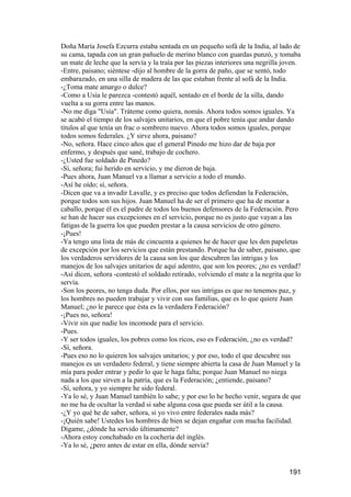 Doña María Josefa Ezcurra estaba sentada en un pequeño sofá de la India, al lado de
su cama, tapada con un gran pañuelo de merino blanco con guardas punzó, y tomaba
un mate de leche que la servía y la traía por las piezas interiores una negrilla joven.
-Entre, paisano; siéntese -dijo al hombre de la gorra de paño, que se sentó, todo
embarazado, en una silla de madera de las que estaban frente al sofá de la India.
-¿Toma mate amargo o dulce?
-Como a Usía le parezca -contestó aquél, sentado en el borde de la silla, dando
vuelta a su gorra entre las manos.
-No me diga "Usía". Tráteme como quiera, nomás. Ahora todos somos iguales. Ya
se acabó el tiempo de los salvajes unitarios, en que el pobre tenía que andar dando
títulos al que tenía un frac o sombrero nuevo. Ahora todos somos iguales, porque
todos somos federales. ¿Y sirve ahora, paisano?
-No, señora. Hace cinco años que el general Pinedo me hizo dar de baja por
enfermo, y después que sané, trabajo de cochero.
-¿Usted fue soldado de Pinedo?
-Sí, señora; fui herido en servicio, y me dieron de baja.
-Pues ahora, Juan Manuel va a llamar a servicio a todo el mundo.
-Así he oído; sí, señora.
-Dicen que va a invadir Lavalle, y es preciso que todos defiendan la Federación,
porque todos son sus hijos. Juan Manuel ha de ser el primero que ha de montar a
caballo, porque él es el padre de todos los buenos defensores de la Federación. Pero
se han de hacer sus excepciones en el servicio, porque no es justo que vayan a las
fatigas de la guerra los que pueden prestar a la causa servicios de otro género.
-¡Pues!
-Ya tengo una lista de más de cincuenta a quienes he de hacer que les den papeletas
de excepción por los servicios que están prestando. Porque ha de saber, paisano, que
los verdaderos servidores de la causa son los que descubren las intrigas y los
manejos de los salvajes unitarios de aquí adentro, que son los peores; ¿no es verdad?
-Así dicen, señora -contestó el soldado retirado, volviendo el mate a la negrita que lo
servía.
-Son los peores, no tenga duda. Por ellos, por sus intrigas es que no tenemos paz, y
los hombres no pueden trabajar y vivir con sus familias, que es lo que quiere Juan
Manuel; ¿no le parece que ésta es la verdadera Federación?
-¡Pues no, señora!
-Vivir sin que nadie los incomode para el servicio.
-Pues.
-Y ser todos iguales, los pobres como los ricos, eso es Federación, ¿no es verdad?
-Sí, señora.
-Pues eso no lo quieren los salvajes unitarios; y por eso, todo el que descubre sus
manejos es un verdadero federal, y tiene siempre abierta la casa de Juan Manuel y la
mía para poder entrar y pedir lo que le haga falta; porque Juan Manuel no niega
nada a los que sirven a la patria, que es la Federación; ¿entiende, paisano?
-Sí, señora, y yo siempre he sido federal.
-Ya lo sé, y Juan Manuel también lo sabe; y por eso lo he hecho venir, segura de que
no me ha de ocultar la verdad si sabe alguna cosa que pueda ser útil a la causa.
-¿Y yo qué he de saber, señora, si yo vivo entre federales nada más?
-¡Quién sabe! Ustedes los hombres de bien se dejan engañar con mucha facilidad.
Dígame, ¿dónde ha servido últimamente?
-Ahora estoy conchabado en la cochería del inglés.
-Ya lo sé, ¿pero antes de estar en ella, dónde servía?


                                                                                  191
 