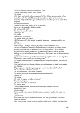 -Servía en Barracas, en casa de una señora viuda.
-¿Que se llama doña Amalia, no es verdad?
-Sí, señora.
-¡Oh, si por aquí todo lo sabemos, paisano! ¡Pobre del que quiera engañar a Juan
Manuel o a mí! -dijo doña María Josefa clavando sus ojitos de víbora en la
fisonomía del pobre hombre, que estaba en ascuas sin saber qué era lo que le iba a
preguntar.
-Por supuesto -contestó.
-¿En qué tiempo entró usted a servir en esa casa?
-Por el mes de noviembre del año pasado.
-¿Y salió usted de ella?
-En mayo de este año, señora.
-¿En mayo, eh?
-Sí, señora.
-¿En qué día, lo recuerda?
-Sí, señora; salí el 5 de mayo.
-¿El 5 de mayo, eh? -dijo la vieja meneando la cabeza, y marcando palabra por
palabra.
-Sí, señora.
-El 5 de mayo... ¿Conque ese día? ¿Y por qué salió usted de esa casa?
-Me dijo la señora que pensaba economizar un poco sus gastos, y que por eso me
despedía, lo mismo que al cocinero, que era un mozo español... Pero antes de
despedirnos nos dio una onza de oro a cada uno, diciéndonos que tal vez más
adelante nos volvería a llamar, y que fuésemos a ella siempre que tuviésemos alguna
necesidad.
-¡Qué señora tan buena; quería hacer economías y regalaba onzas de oro! -dijo doña
María Josefa con el acento más socarrón posible.
-Sí, señora, doña Amalia es la señora más buena que yo he conocido, mejorando la
presente.
Doña María Josefa no oyó estas palabras; su espíritu estaba en tirada conversación
con el diablo.
-Dígame, paisano -dijo de repente-, ¿a qué hora lo despidió doña Amalia?
-De las siete a las ocho de la mañana.
-¿Y ella se levantaba a esas horas siempre?
-No, señora; ella tiene la costumbre de levantarse muy tarde.
-¿Tarde, eh?
-Sí, señora.
-¿Y usted vio alguna novedad en la casa?
-No, señora, ninguna.
-¿Y sintió usted algo en la noche?
-No, señora, nada.
-¿Qué criados quedaron con ella cuando usted y el cocinero salieron?
-Quedó don Pedro.
-¿Quién es ése?
-Es un soldado viejo que sirvió en las guerras pasadas, y que ha visto nacer a la
señora.
-¿Quién más?
-Una criada que trajo la señora de Tucumán, una niña, y dos negros viejos que
cuidan de la quinta.
-Muy bien: en todo eso me ha dicho usted la verdad; pero, cuidado, mire usted que


                                                                              192
 