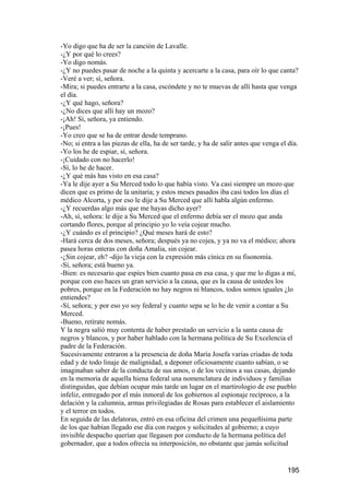 -Yo digo que ha de ser la canción de Lavalle.
-¿Y por qué lo crees?
-Yo digo nomás.
-¿Y no puedes pasar de noche a la quinta y acercarte a la casa, para oír lo que canta?
-Veré a ver; sí, señora.
-Mira; si puedes entrarte a la casa, escóndete y no te muevas de allí hasta que venga
el día.
-¿Y qué hago, señora?
-¿No dices que allí hay un mozo?
-¡Ah! Sí, señora, ya entiendo.
-¡Pues!
-Yo creo que se ha de entrar desde temprano.
-No; si entra a las piezas de ella, ha de ser tarde, y ha de salir antes que venga el día.
-Yo los he de espiar, sí, señora.
-¡Cuidado con no hacerlo!
-Sí, lo he de hacer.
-¿Y qué más has visto en esa casa?
-Ya le dije ayer a Su Merced todo lo que había visto. Va casi siempre un mozo que
dicen que es primo de la unitaria; y estos meses pasados iba casi todos los días el
médico Alcorta, y por eso le dije a Su Merced que allí habla algún enfermo.
-¿Y recuerdas algo más que me hayas dicho ayer?
-Ah, sí, señora: le dije a Su Merced que el enfermo debía ser el mozo que anda
cortando flores, porque al principio yo lo veía cojear mucho.
-¿Y cuándo es el principio? ¿Qué meses hará de esto?
-Hará cerca de dos meses, señora; después ya no cojea, y ya no va el médico; ahora
pasea horas enteras con doña Amalia, sin cojear.
-¿Sin cojear, eh? -dijo la vieja con la expresión más cínica en su fisonomía.
-Sí, señora; está bueno ya.
-Bien: es necesario que espíes bien cuanto pasa en esa casa, y que me lo digas a mí,
porque con eso haces un gran servicio a la causa, que es la causa de ustedes los
pobres, porque en la Federación no hay negros ni blancos, todos somos iguales ¿lo
entiendes?
-Sí, señora; y por eso yo soy federal y cuanto sepa se lo he de venir a contar a Su
Merced.
-Bueno, retírate nomás.
Y la negra salió muy contenta de haber prestado un servicio a la santa causa de
negros y blancos, y por haber hablado con la hermana política de Su Excelencia el
padre de la Federación.
Sucesivamente entraron a la presencia de doña María Josefa varias criadas de toda
edad y de todo linaje de malignidad, a deponer oficiosamente cuanto sabían, o se
imaginaban saber de la conducta de sus amos, o de los vecinos a sus casas, dejando
en la memoria de aquella hiena federal una nomenclatura de individuos y familias
distinguidas, que debían ocupar más tarde un lugar en el martirologio de ese pueblo
infeliz, entregado por el más inmoral de los gobiernos al espionaje recíproco, a la
delación y la calumnia, armas privilegiadas de Rosas para establecer el aislamiento
y el terror en todos.
En seguida de las delatoras, entró en esa oficina del crimen una pequeñísima parte
de los que habían llegado ese día con ruegos y solicitudes al gobierno; a cuyo
invisible despacho querían que llegasen por conducto de la hermana política del
gobernador, que a todos ofrecía su interposición, no obstante que jamás solicitud


                                                                                     195
 