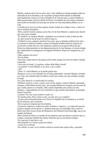 Mariño, redactor de la Gaceta Mercantil, vasto albañal por donde pasaban todas las
inmundicias de la dictadura y de su partido; pasquín diario donde se difamaba
individualmente, hasta en lo más recóndito de la vida privada, a cuanto hombre se
había pronunciado contra la tiranía de Rosas; inventando las más torpes calumnias
hasta sobre los hombres jóvenes que no tenían un sólo antecedente público en su
vida.
La dueña de la casa no se hizo esperar mucho tiempo de su digna visita, y salió a la
sala a recibirla diciéndole:
-Sólo a usted lo recibo, porque ya me iba a lo de Juan Manuel y empiezo por decirle
que estoy muy enojada.
-Yo también -le contestó Mariño, sentándose en el sofá de la sala, al lado de ella.
-Sí, pero usted no ha de tener los motivos que yo.
-También lo creo; empiece usted por los suyos, que yo después explicaré los míos -
le contestó el redactor, hombre a quien la Naturaleza había tenido el capricho de
envolverle el alma entre un velo negrísimo, tejido con las peores fibras de que
brotan las malas pasiones en las degeneraciones de la raza humana, al mismo tiempo
que salpicándole la inteligencia con algunas brillantes chispas de imaginación y de
talento.
-¿Que empiece los míos?
-Eso he dicho.
-Pues bien: tengo motivos de queja contra usted, porque nos está sirviendo a medias
solamente.
-¡Nos está sirviendo! ¿A quiénes, señora doña María Josefa?
-¡A quiénes! A Juan Manuel, a la causa, a mí, a todos.
-¡Ah!
-¡Pues! Y a Juan Manuel, no le puede gustar esto.
-Respecto a eso yo me entiendo con el señor gobernador -contestó Mariño, mirando
a la vieja, aun cuando nadie lo hubiera creído, por cuanto sus ojos miraban siempre
al sesgo.
-Sí ¡como ahora lo ve usted todas las noches!
-Mientras usted lo ve tres o cuatro veces al día, señora -contestó Mariño, queriendo
lisonjear a doña María Josefa, pues, aun cuando Mariño no la quería, por la razón de
que a nadie quería en el mundo, sabía cuánto importaba estar a bien con ella
siempre, y especialmente en esos momentos en que interés individual le aconsejaba
buscar su auxilio.
-¿Cuatro? No; tres veces nomás lo suelo ver.
-Es mucha suerte. Pero vamos a esto; ¿en qué sirvo yo a medias?
-En que está usted predicando en la Gaceta el degüello de los unitarios y se olvida
de las unitarias, que son peores.
-Pero es preciso empezar por los hombres.
-Es preciso empezar y acabar por todos, hombres y mujeres; y yo empezaría por las
mujeres, porque son las peores, y después hasta por sus inmundas crías, como ha
dicho muy bien el juez de paz de Monserrat, don Manuel Casal Gaete [1] , que es un
modelo de federal.
-Bien, hemos de tratar a su tiempo de las unitarias, pero por ahora es preciso que yo
le diga a usted que también hay damas federales que no son buenas amigas.
-No, pues por lo que hace a mí...
-Precisamente es a usted a quien me refiero.
-¡Vaya! Esa es broma.
-No, señora, es serio: yo le confié a usted un secreto hace quince días, ¿recuerda


                                                                                197
 