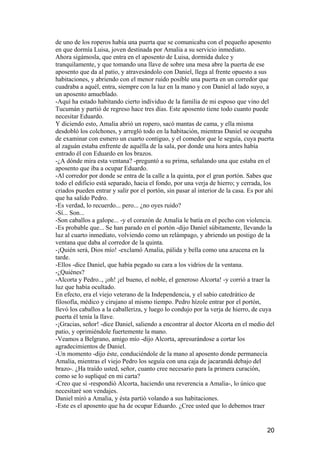 de uno de los roperos había una puerta que se comunicaba con el pequeño aposento
en que dormía Luisa, joven destinada por Amalia a su servicio inmediato.
Ahora sigámosla, que entra en el aposento de Luisa, dormida dulce y
tranquilamente, y que tomando una llave de sobre una mesa abre la puerta de ese
aposento que da al patio, y atravesándolo con Daniel, llega al frente opuesto a sus
habitaciones, y abriendo con el menor ruido posible una puerta en un corredor que
cuadraba a aquél, entra, siempre con la luz en la mano y con Daniel al lado suyo, a
un aposento amueblado.
-Aquí ha estado habitando cierto individuo de la familia de mi esposo que vino del
Tucumán y partió de regreso hace tres días. Este aposento tiene todo cuanto puede
necesitar Eduardo.
Y diciendo esto, Amalia abrió un ropero, sacó mantas de cama, y ella misma
desdobló los colchones, y arregló todo en la habitación, mientras Daniel se ocupaba
de examinar con esmero un cuarto contiguo, y el comedor que le seguía, cuya puerta
al zaguán estaba enfrente de aquélla de la sala, por donde una hora antes había
entrado él con Eduardo en los brazos.
-¿A dónde mira esta ventana? -preguntó a su prima, señalando una que estaba en el
aposento que iba a ocupar Eduardo.
-Al corredor por donde se entra de la calle a la quinta, por el gran portón. Sabes que
todo el edificio está separado, hacia el fondo, por una verja de hierro; y cerrada, los
criados pueden entrar y salir por el portón, sin pasar al interior de la casa. Es por ahí
que ha salido Pedro.
-Es verdad, lo recuerdo... pero... ¿no oyes ruido?
-Sí... Son...
-Son caballos a galope... -y el corazón de Amalia le batía en el pecho con violencia.
-Es probable que... Se han parado en el portón -dijo Daniel súbitamente, llevando la
luz al cuarto inmediato, volviendo como un relámpago, y abriendo un postigo de la
ventana que daba al corredor de la quinta.
-¡Quién será, Dios mío! -exclamó Amalia, pálida y bella como una azucena en la
tarde.
-Ellos -dice Daniel, que había pegado su cara a los vidrios de la ventana.
-¿Quiénes?
-Alcorta y Pedro.., ¡oh! ¡el bueno, el noble, el generoso Alcorta! -y corrió a traer la
luz que había ocultado.
En efecto, era el viejo veterano de la Independencia, y el sabio catedrático de
filosofía, médico y cirujano al mismo tiempo. Pedro hízole entrar por el portón,
llevó los caballos a la caballeriza, y luego lo condujo por la verja de hierro, de cuya
puerta él tenía la llave.
-¡Gracias, señor! -dice Daniel, saliendo a encontrar al doctor Alcorta en el medio del
patio, y oprimiéndole fuertemente la mano.
-Veamos a Belgrano, amigo mío -dijo Alcorta, apresurándose a cortar los
agradecimientos de Daniel.
-Un momento -dijo éste, conduciéndole de la mano al aposento donde permanecía
Amalia, mientras el viejo Pedro los seguía con una caja de jacarandá debajo del
brazo-. ¿Ha traído usted, señor, cuanto cree necesario para la primera curación,
como se lo supliqué en mi carta?
-Creo que sí -respondió Alcorta, haciendo una reverencia a Amalia-, lo único que
necesitaré son vendajes.
Daniel miró a Amalia, y ésta partió volando a sus habitaciones.
-Este es el aposento que ha de ocupar Eduardo. ¿Cree usted que lo debemos traer


                                                                                      20
 