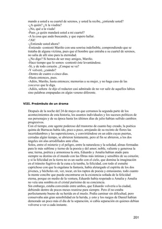 mando a usted a su cuartel de serenos, y usted la recibe, ¿entiende usted?
  -¿A quién? ¿A la viudita?
  -¡No, qué a la viuda!
  -Pues ¿a quién mandará usted a mi cuartel?
  -A la cosa que ando buscando, y que espero hallar.
  -!Ah!
  -¿Entiende usted ahora?
  -Entiendo -contestó Mariño con una sonrisa indefinible, comprendiendo que se
  trataba de alguna víctima, pues que el hombre que entraba a su cuartel de serenos,
  no salía de allí sino para la eternidad.
  -¿No digo? Si hemos de ser muy amigos, Mariño.
  -Hace tiempo que lo somos -contestó éste levantándose.
  -Sí, y de todo corazón. ¿Conque se va?
  -Y volveré, ¿cuándo?
  -Dentro de cuatro o cinco días.
  -Hasta entonces, pues.
  -Adiós, Mariño, hasta entonces; memorias a su mujer, y no haga caso de las
  zonceras que le diga.
  -Adiós, señora -le dijo el redactor casi admirado de no ver salir de aquellos labios
  sino palabras empapadas en algún veneno diferente.


VIII. Preámbulo de un drama

  Después de la noche del 24 de mayo en que cerramos la segunda parte de los
  acontecimientos de esta historia, los asuntos individuales y los sucesos políticos de
  sus personajes y de su época hasta los últimos días de julio habían sufrido cambios
  progresivos.
  Con el tiempo, este agente poderoso del trastorno de cuanto hay creado, la poética
  quinta de Barracas había ido, poco a poco, arrojando de su recinto de flores las
  incertidumbres y las supersticiones, y convirtiéndose en un edén cuyas puertas,
  cerradas algún tiempo, se abrieron lentamente, pero al fin se abrieron, a los dos
  ángeles sin alas arrodillados ante ellas.
  Solos, entre el misterio y el peligro, entre la naturaleza y la soledad, almas formadas
  para lo más sublime y tierno de la poesía y del amor; noble, valiente y generosa la
  una; tierna, poética y armoniosa la otra, Eduardo y Amalia habían atado para
  siempre su destino en el mundo con las fibras más íntimas y sensibles de su corazón;
  y si la felicidad en la tierra no es un sueño con el cielo, que domina la imaginación
  en el tránsito fugitivo de la cuna a la tumba, la felicidad, con todo el esmalte
  caprichoso con que la engalana la fantasía, había aletargado el espíritu de los dos
  jóvenes, y hécholes oír, ver, tocar, en los raptos de poesía y entusiasmo, todo cuanto
  la mente concibe que puede encontrarse en la existencia soñada de la felicidad
  eterna, porque en medio de la ventura, Eduardo había respetado a Amalia y Amalia
  no veía una sombra en el cristal purísimo de su conciencia.
  Sin embargo, estaba convenido entre ambos, que Eduardo volvería a la ciudad,
  debiendo dentro de pocos meses reunirse para siempre. Pero él no estaba
  perfectamente bueno de su herida en el muslo. Podía caminar sin dificultad, pero
  conservaba aún gran sensibilidad en la herida, y esto y los ruegos de Daniel habían
  demorado un poco más el día de la separación, si cabía separación en quienes debían
  volverse a ver a cada instante.


                                                                                    201
 