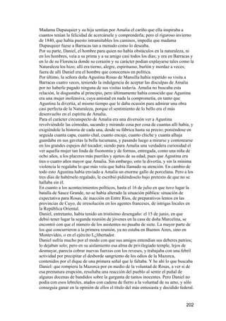 Madama Dupasquier y su hija sentían por Amalia el cariño que ella inspiraba a
cuantos tenían la felicidad de acercársele y comprenderla; pero el riguroso invierno
de 1840, que había puesto intransitables los caminos, impedía que madama
Dupasquier fuese a Barracas tan a menudo como lo deseaba.
Por su parte, Daniel, el hombre para quien no había obstáculos en la naturaleza, ni
en los hombres, veía a su prima y a su amigo casi todos los días; y era en Barracas y
en lo de su Florencia donde su corazón y su carácter podían explayarse tales como la
Naturaleza los hizo; allí era tierno, alegre, espirituoso, burlón y mordaz a veces;
fuera de allí Daniel era el hombre que conocemos en política.
Por último, la señora doña Agustina Rosas de Mansilla había repetido su visita a
Barracas cuatro veces, teniendo la indulgencia de aceptar las disculpas de Amalia
por no haberle pagado ninguna de sus visitas todavía. Amalia no buscaba esta
relación, le disgustaba al principio, pero últimamente había conocido que Agustina
era una mujer inofensiva, cuya amistad en nada la comprometía, en tanto que
Agustina la divertía, al mismo tiempo que le daba ocasión para admirar una obra
casi perfecta de la Naturaleza, porque el sentimiento de lo bello era el más
desenvuelto en el espíritu de Amalia.
Para el carácter circunspecto de Amalia era una diversión ver a Agustina
revolviéndole las cómodas, sacando y mirando cosa por cosa de cuantas allí había, y
exigiéndole la historia de cada una, desde su fábrica hasta su precio; poniéndose en
seguida cuanta capa, cuanto chal, cuanto encaje, cuanto chiche y cuanta alhaja
guardaba en sus gavetas la bella tucumana, y pasando luego a mirarse y contonearse
en los grandes espejos del tocador; siendo para Amalia una verdadera curiosidad el
ver aquella mujer tan linda de fisonomía y de formas, entregada, como una niña de
ocho años, a los placeres más pueriles y ajenos de su edad, pues que Agustina era
tres o cuatro años mayor que Amalia. Sin embargo, esto la divertía, y sin la mínima
violencia le regalaba lo que más veía que había llamado su atención. En cambio de
todo esto Agustina había enviado a Amalia un enorme gallo de porcelana. Pero a los
tres días de habérselo regalado, le escribió pidiéndoselo bajo pretexto de que no se
hallaba sin él.
En cuanto a los acontecimientos políticos, hasta el 16 de julio en que tuvo lugar la
batalla de Sauce Grande, no se había alterado la situación pública: situación de
expectativa para Rosas, de inacción en Entre Ríos, de preparativos lentos en las
provincias de Cuyo, de irresolución en los agentes franceses, de intrigas locales en
la República Oriental.
Daniel, entretanto, había tenido un tristísimo desengaño: el 15 de junio, en que
debió tener lugar la segunda reunión de jóvenes en la casa de doña Marcelina, se
encontró con que el número de los asistentes no pasaba de siete. La mayor parte de
los que concurrieron a la primera reunión, ya no estaba en Buenos Aires, sino en
Montevideo, o en el ejército L¿libertador.
Daniel sufría mucho por el modo con que sus amigos entendían sus deberes patrios;
lo dejaban solo; pero en su aislamiento esa alma de privilegiado temple, lejos de
desmayar, parecía cobrar nuevas fuerzas con los reveses, y trabajaba con una febril
actividad por precipitar el desborde sangriento de los odios de la Mazorca,
contenidos por el dique de una primera señal que le faltaba. Y he ahí lo que buscaba
Daniel: que rompiera la Mazorca por en medio de la voluntad de Rosas, a ver si de
esa prematura erupción, resultaba una reacción del pueblo al sentir el puñal de
algunas docenas de bandidos sobre la garganta de tantos inocentes. Pero Daniel no
podía con esos lebreles, atados con cadena de fierro a la voluntad de su amo, y sólo
conseguía ganar en la opinión de ellos el título del más entusiasta y decidido federal.


                                                                                  202
 
