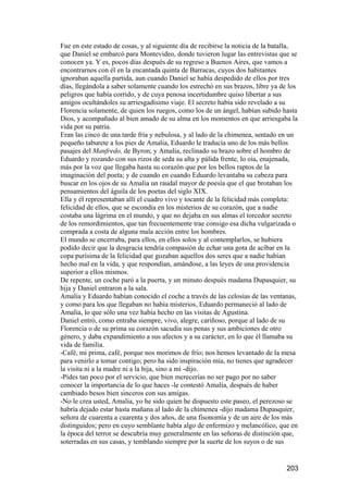 Fue en este estado de cosas, y al siguiente día de recibirse la noticia de la batalla,
que Daniel se embarcó para Montevideo, donde tuvieron lugar las entrevistas que se
conocen ya. Y es, pocos días después de su regreso a Buenos Aires, que vamos a
encontrarnos con él en la encantada quinta de Barracas, cuyos dos habitantes
ignoraban aquella partida, aun cuando Daniel se había despedido de ellos por tres
días, llegándola a saber solamente cuando los estrechó en sus brazos, libre ya de los
peligros que había corrido, y de cuya penosa incertidumbre quiso libertar a sus
amigos ocultándoles su arriesgadísimo viaje. El secreto había sido revelado a su
Florencia solamente, de quien los ruegos, como los de un ángel, habían subido hasta
Dios, y acompañado al bien amado de su alma en los momentos en que arriesgaba la
vida por su patria.
Eran las cinco de una tarde fría y nebulosa, y al lado de la chimenea, sentado en un
pequeño taburete a los pies de Amalia, Eduardo le traducía uno de los más bellos
pasajes del Manfredo, de Byron; y Amalia, reclinado su brazo sobre el hombro de
Eduardo y rozando con sus rizos de seda su alta y pálida frente, lo oía, enajenada,
más por la voz que llegaba hasta su corazón que por los bellos raptos de la
imaginación del poeta; y de cuando en cuando Eduardo levantaba su cabeza para
buscar en los ojos de su Amalia un raudal mayor de poesía que el que brotaban los
pensamientos del águila de los poetas del siglo XIX.
Ella y él representaban allí el cuadro vivo y tocante de la felicidad más completa:
felicidad de ellos, que se escondía en los misterios de su corazón, que a nadie
costaba una lágrima en el mundo, y que no dejaba en sus almas el torcedor secreto
de los remordimientos, que tan frecuentemente trae consigo esa dicha vulgarizada o
comprada a costa de alguna mala acción entre los hombres.
El mundo se encerraba, para ellos, en ellos solos y al contemplarlos, se hubiera
podido decir que la desgracia tendría compasión de echar una gota de acíbar en la
copa purísima de la felicidad que gozaban aquellos dos seres que a nadie habían
hecho mal en la vida, y que respondían, amándose, a las leyes de una providencia
superior a ellos mismos.
De repente, un coche paró a la puerta, y un minuto después madama Dupasquier, su
hija y Daniel entraron a la sala.
Amalia y Eduardo habían conocido el coche a través de las celosías de las ventanas,
y como para los que llegaban no había misterios, Eduardo permaneció al lado de
Amalia, lo que sólo una vez había hecho en las visitas de Agustina.
Daniel entró, como entraba siempre, vivo, alegre, cariñoso, porque al lado de su
Florencia o de su prima su corazón sacudía sus penas y sus ambiciones de otro
género, y daba expandimiento a sus afectos y a su carácter, en lo que él llamaba su
vida de familia.
-Café, mi prima, café, porque nos morimos de frío; nos hemos levantado de la mesa
para venirlo a tomar contigo; pero ha sido inspiración mía, no tienes que agradecer
la visita ni a la madre ni a la hija, sino a mí -dijo.
-Pides tan poco por el servicio, que bien merecerías no ser pago por no saber
conocer la importancia de lo que haces -le contestó Amalia, después de haber
cambiado besos bien sinceros con sus amigas.
-No le crea usted, Amalia, yo he sido quien he dispuesto este paseo, el perezoso se
habría dejado estar hasta mañana al lado de la chimenea -dijo madama Dupasquier,
señora de cuarenta a cuarenta y dos años, de una fisonomía y de un aire de los más
distinguidos; pero en cuyo semblante había algo de enfermizo y melancólico, que en
la época del terror se descubría muy generalmente en las señoras de distinción que,
soterradas en sus casas, y temblando siempre por la suerte de los suyos o de sus


                                                                                  203
 