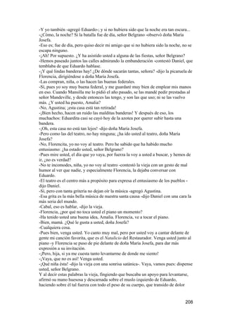 -Y yo también -agregó Eduardo-; y si no hubiera sido que la noche era tan oscura...
-¿Cómo, la noche? Si la batalla fue de día, señor Belgrano -observó doña María
Josefa.
-Eso es; fue de día, pero quiso decir mi amigo que si no hubiera sido la noche, no se
escapa ninguno.
-¡Ah! Por supuesto. ¿Y ha asistido usted a alguna de las fiestas, señor Belgrano?
-Hemos paseado juntos las calles admirando la embanderación -contestó Daniel, que
temblaba de que Eduardo hablase.
-¡Y qué lindas banderas hay! ¿De dónde sacarán tantas, señora? -dijo la picaruela de
Florencia, dirigiéndose a doña María Josefa.
-Las compran, niña, o las hacen las buenas federales.
-Sí, pues yo soy muy buena federal, y me guardaré muy bien de emplear mis manos
en eso. Cuando Mansilla me lo pidió el año pasado, se las mandé pedir prestadas al
señor Mandeville, y desde entonces las tengo, y son las que uso; ni se las vuelvo
más. ¿Y usted ha puesto, Amalia?
-No, Agustina; ¡esta casa está tan retirada!
-¡Bien hecho, hacen un ruido las malditas banderas! Y después de eso, los
muchachos: Eduardita casi se cayó hoy de la azotea por querer subir hasta una
bandera.
-¡Oh, esta casa no está tan lejos! -dijo doña María Josefa.
-Pero como las del teatro, no hay ninguna; ¿ha ido usted al teatro, doña María
Josefa?
-No, Florencita, yo no voy al teatro. Pero he sabido que ha habido mucho
entusiasmo: ¿ha estado usted, señor Belgrano?
-Pues mire usted, el día que yo vaya, por fuerza la voy a usted a buscar, y hemos de
ir, ¿no es verdad?
-No te incomodes, niña, yo no voy al teatro -contestó la vieja con un gesto de mal
humor al ver que nadie, y especialmente Florencia, la dejaba conversar con
Eduardo.
-El teatro es el centro más a propósito para expresa el entusiasmo de los pueblos -
dijo Daniel.
-Sí, pero con tanta gritería no dejan oír la música -agregó Agustina.
-Esa grita es la más bella música de nuestra santa causa -dijo Daniel con una cara la
más seria del mundo.
-Cabal, eso es hablar, -dijo la vieja.
-Florencia, ¿por qué no toca usted el piano un momento?
-Ha tenido usted una buena idea, Amalia. Florencia, ve a tocar el piano.
-Bien, mamá. ¿Qué le gusta a usted, doña Josefa?
-Cualquiera cosa.
-Pues bien, venga usted. Yo canto muy mal, pero por usted voy a cantar delante de
gente mi canción favorita, que es el Natalicio del Restaurador. Venga usted junto al
piano -y Florencia se puso de pie delante de doña María Josefa, para dar más
expresión a su invitación.
-¡Pero, hija, si ya me cuesta tanto levantarme de donde me siento!
-¡Vaya, que no es así! Venga usted.
-¡Qué niña ésta! -dijo la vieja con una sonrisa satánica-. Vaya, vamos pues: dispense
usted, señor Belgrano.
Y al decir estas palabras la vieja, fingiendo que buscaba un apoyo para levantarse,
afirmó su mano huesosa y descarnada sobre el muslo izquierdo de Eduardo,
haciendo sobre él tal fuerza con todo el peso de su cuerpo, que transido de dolor


                                                                                208
 