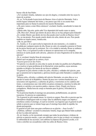 buena villa de San Pedro.
-¡Ya! exclamó Amalia, radiantes sus ojos de alegría, y tomando entre las suyas la
mano de su primo.
-Sí, ya. Ya ha pisado la provincia de Buenos Aires el ejército libertador. Está a
treinta leguas solamente del tirano, y me parece que éste es un asunto bien
importante para no llamar la atención de nuestro Restaurador.
-¡Ah, pero vamos a estar libres entonces! -exclamó Amalia, sacudiendo la mano de
su primo.
-¡Quién sabe, hija mía, quién sabe! Eso dependerá del modo como se opere.
-¡Oh, Dios mío! ¡Pensar que dentro de pocos días ya no hay peligros para Eduardo!
¿Es verdad, Daniel, que dentro de tres días puede estar Lavalle en Buenos Aires?
-No, no tan pronto. Pero puede estarlo dentro de ocho, dentro de seis. Pero puede
también no estarlo nunca, Amalia mía.
-¡Oh, no, por Dios!
-Sí, Amalia, sí. Si se aprovecha la impresión de este momento, y la ciudad es
invadida por cualquier punto de ella, Rosas no sale a la campaña a ponerse al frente
de las pocas fuerzas que lo sostienen. No: si la ciudad es atacada, Rosas se embarca
y huye. Pero, si el general Lavalle se demora en operaciones en la campaña,
entonces la suerte puede serle adversa. ¿Quieres oír unos fragmentos de la orden de]
ejército?
-Sí, sí -exclamó Amalia llena de entusiasmo.
Daniel sacó un papel de su cartera y leyó:
"Cuartel general de San Pedro.
"El ejército va a decidir en estos días la suerte de todos los pueblos de la República;
va a resolver el gran problema de la libertad de veinte pueblos, cuyas ansiosas
miradas se dirigen a las lanzas de sus bravos soldados.
"El general en jefe exhorta a todos los jefes, oficiales y soldados del ejército, para
que se penetren de la importante y gloriosa misión que están llamados a cumplir en
su patria
"Señores jefes, oficiales y soldados del ejército libertador, en estos días se va a
decidir la suerte de la República. Dentro de poco nos veremos bendecidos por
seiscientos mil argentinos, y cubiertos de gloria, o moriremos en los cadalsos del
tirano, o arrastraremos una vida infeliz en países extranjeros, mientras la rabia del
déspota se satisface con nuestros padres, esposas e hijos. Elegid, mis bravos
compañeros. Media hora de coraje es bastante para la gloria y felicidad de la
República.
"En la próxima batalla el enemigo nos presentará, probablemente, un ejército
numeroso. Es preciso no sorprenderse.
"Si el general en jefe manda atacar, la victoria es segura. Para ello es preciso que los
libertadores desplieguen todo su coraje. Que la caballería cargue con ímpetu a
estrellarse contra el enemigo, el cual no resistirá. Las legiones que el general en jefe
señale es preciso que se reúnan luego que el enemigo haya dado la espalda; las
demás perseguirán.
El general en jefe tiene una gran confianza en su ejército. - Juan Lavalle."
-¡Sublime, sublime! -exclamó la entusiasta Amalia, luego que Daniel hubo acabado
de leer la orden del ejército.
-Sí, mi Amalia; yo he encontrado siempre que todas las proclamas y órdenes de
ejército se parecen mucho, y que son sublimes; pero lo que yo deseo ver siempre es
la sublimidad de las acciones; será sublime la empresa del general Lavalle, si él
viene a estrellar sus escuadrones sobre las calles de Buenos Aires.


                                                                                    217
 