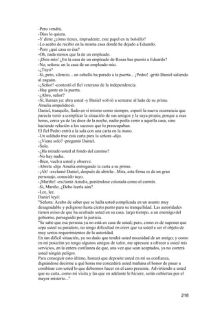 -Pero vendrá.
-Dios lo quiera.
-Y dime ¿cómo tienes, imprudente, este papel en tu bolsillo?
-Lo acabo de recibir en la misma casa donde he dejado a Eduardo.
-Pero ¿qué casa es ésa?
-Oh, nada menos que la de un empleado.
-¡Dios mío! ¿En la casa de un empleado de Rosas has puesto a Eduardo?
-No, señora: en la casa de un empleado mío.
-¿Tuyo?
-Sí, pero, silencio... un caballo ha parado a la puerta... ¡Pedro! -gritó Daniel saliendo
al zaguán.
-¿Señor? -contestó el fiel veterano de la independencia.
-Hay gente en la puerta.
-¿Abro, señor?
-Sí, llaman ya: abra usted -y Daniel volvió a sentarse al lado de su prima.
Amalia empalideció.
Daniel, tranquilo, fiado en sí mismo como siempre, esperó la nueva ocurrencia que
parecía venir a complicar la situación de sus amigos y la suya propia; porque a esas
horas, cerca ya de las doce de la noche, nadie podía venir a aquella casa, sino
haciendo relación a los sucesos que lo preocupaban.
El fiel Pedro entró a la sala con una carta en la mano.
-Un soldado trae esta carta para la señora -dijo.
-¿Viene solo? -preguntó Daniel.
-Solo.
-¿Ha mirado usted al fondo del camino?
-No hay nadie.
-Bien, vuelva usted y observe.
-Abrela -dijo Amalia entregando la carta a su primo.
-¡Ah! -exclamó Daniel, después de abrirla-. Mira, esta firma es de un gran
personaje, conocido tuyo.
-¡Mariño! -exclamó Amalia, poniéndose colorada como el carmín.
-Sí, Mariño. ¿Debo leerla aún?
-Lee, lee.
Daniel leyó:
"Señora: Acabo de saber que se halla usted complicada en un asunto muy
desagradable y peligroso hasta cierto punto para su tranquilidad. Las autoridades
tienen aviso de que ha ocultado usted en su casa, largo tiempo, a un enemigo del
gobierno, perseguido por la justicia.
"Se sabe que esa persona ya no está en casa de usted; pero, como es de suponer que
sepa usted su paradero, no tengo dificultad en creer que va usted a ser el objeto de
muy serios requerimientos de la autoridad.
En tan difícil situación, yo no dudo que tendrá usted necesidad de un amigo; y como
en mi posición yo tengo algunos amigos de valor, me apresuro a ofrecer a usted mis
servicios, en la entera confianza de que, una vez que sean aceptados, ya no correrá
usted ningún peligro.
Para conseguir esto último, bastará que deposite usted en mí su confianza,
dignándose decirme a qué horas me concederá usted mañana el honor de pasar a
combinar con usted lo que debermos hacer en el caso presente. Advirtiendo a usted
que su carta, como mi visita y las que en adelante le hiciere, serán cubiertas por el
mayor misterio..."


                                                                                    218
 