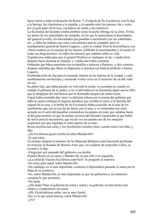 hacer entrar a todos al despacho de Rosas. Y el edecán de Su Excelencia, con la faja
a la barriga, las charreteras a la espalda, y el espadín entre las piernas, iba y venía
por el gran patio de la casa, cayéndose de sueño y de cansancio.
La fisonomía del dictador estaba sombría como la noche lóbrega de su alma. El leía
los partes de sus autoridades de campaña, en los que le anunciaban el desembarco
del general Lavalle, los hacendados que pasaban a encontrarlo con sus caballadas,
etc., y daba las órdenes que creía convenientes para la campaña, para su
acampamento general de Santos Lugares, y para la ciudad. Pero la desconfianza, esa
víbora roedora en el corazón de los tiranos, infiltraba la incertidumbre y el miedo en
todas sus disposiciones, en todos los minutos que rodaban sobre su vida.
Expedía una orden para que el general Pacheco se replegase al sur, y media hora
después hacía alcanzar al chasque, y volaba una orden contraria.
Ordenaba que Maza marchase con su batallón a reforzar a Pacheco, y diez minutos
después ordenaba que Maza se dispusiese a marchar con toda la artillería a Santos
Lugares.
Nombraba jefes de día para el comando interior de las fuerzas de la ciudad, y cada
nombramiento era borrado y sustituido veinte veces en el trascurso de un día; todo
era así.
Su pobre hija, que había pasado en vela toda la noche, se asomaba de cuando en
cuando al gabinete de su padre, a ver si adivinaba en su fisonomía algún suceso feliz
que lo despejase del mal humor que lo dominaba después de tantas horas.
Viguá había asomado dos veces su deforme cabeza por la puerta del gabinete que
daba al cuarto contiguo al angosto pasadizo que cortaba el muro, a la derecha del
zaguán de la casa; y el bufón de Su Excelencia había conocido en la cara de los
escribientes que ese no era día de farsas con el amo; y se contentaba con estar
sentado en el suelo del pasadizo comiéndose los granos de maíz que saltaban hasta
él del gran mortero en que la mulata cocinera del dictador machacaba el que había
de servir para la mazamorra; que era de vez en cuando uno de los manjares
exquisitos con que regalaba el voraz apetito de su amo.
Rosas escribía una carta, y los escribientes muchas otras, cuando entró Corvalán, y
dijo:
-¿Su Excelencia quiere recibir al señor Mandeville?
-Sí, que entre.
Un minuto después el ministro de Su Majestad Británica entró haciendo profundas
reverencias al dictador de Buenos Aires que, sin cuidarse de responder a ellas, se
levantó y le dijo:
-Venga por acá -pasando del gabinete a su alcoba.
Sentóse Rosas en su cama, y Mandeville en una silla a su izquierda.
-¿La salud de Vuestra Excelencia está bien? -le preguntó el ministro.
-No estoy para salud, señor Mandeville.
-Sin embargo, es lo más importante -contestó el diplomático pasando la mano por la
felpa de su sombrero.
-No, señor Mandeville, lo más importante es que los gobiernos y sus ministros
cumplan lo que prometen.
-Sin duda.
-¿Sin duda? Pues el gobierno de usted y usted y su gobierno no han hecho sino
mentir y comprometer mi causa.
-¡Oh, Excelentísimo señor, eso es muy fuerte!
-Eso es lo que usted merece, señor Mandeville.
-¿Yo?


                                                                                  220
 