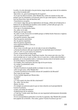 Lavalle y lo echo derrotado a las provincias, tengo mucho que temer de los unitarios
que se han levantado allá?
-Que temer, no; ¡pero la prolongación de la guerra!...
-Es lo que me daría el triunfo, señor Mandeville; contra mi sistema no hay más
peligros que los inmediatos a mi persona; pero los que están lejanos y duran mucho,
esos me hacen bien, lejos de hacerme mal.
-Vuecelencia es un genio.
-A lo menos valgo más que los diplomáticos de Europa. ¡Pobre de la Federación si
hubiera de ser defendida por hombres como ustedes! ¿Usted sabe por qué a los
unitarios se los llevó el diablo?
-Creo que sí, Excelentísimo Señor.
-No, señor; no lo sabe.
-Puede que esté equivocado.
-Sí, señor; lo está. Se los llevó el diablo porque se habían hecho franceses e ingleses.
-¡Ah, las guerras locales!
-Las guerras nuestras, diga usted.
-Pues las guerras americanas.
-No, las guerras argentinas.
-Pues las guerras argentinas.
-Esas requieren hombres como yo.
-Indudablemente.
-Si yo venzo a Lavalle aquí, me río de todo el resto de la República.
-¿Vuestra Excelencia sabe que el general Paz ha marchado para Corrientes?
-¿No ve? ¿No ve si son zonzos los unitarios?
-Cierto, el general Paz no hará nada.
-No, no es que no hará nada. Puede hacer mucho. Son zonzos por otra cosa. Son
zonzos porque uno se va por un lado, otro se va por otro, y todos están divididos y
peleados, en vez de juntarse todos y venírseme encima como lo ha hecho Lavalle.
-Es la Providencia, Excelentísimo señor.
-O el diablo. Pero usted quiso decirme algo de las provincias.
-Es verdad, Excelentísimo señor.
-¿Y qué hay?
-Vuestra Excelencia no puede perder su tiempo en esas cosas.
-¿Pero en qué cosas, señor Mandeville?
-¿Vuestra Excelencia no ha tenido noticias de Lamadrid ni de Brizuela?
-Son viejas las que tengo.
-Yo he recibido algunas por Montevideo.
-¿Cuándo?
-Anoche.
-¿Y viene usted a las doce del día a decírmelo?
-No, señor. Son las diez.
-Bueno, las diez.
-Yo siempre soy perezoso para lo que no tiene relación con la prosperidad de
Vuestra Excelencia.
-Luego ¿son malas las noticias?
-Exageraciones de los unitarios.
-¿Y qué hay? Acabe usted -dijo Rosas con una inquietud malísimamente disimulada
en su semblante.
-En mi correspondencia particular se me dice lo siguiente -dijo Mandeville sacando
unos papeles de su bolsillo-. Pero antes ¿quiere Vuestra Excelencia que lea? -


                                                                                   222
 