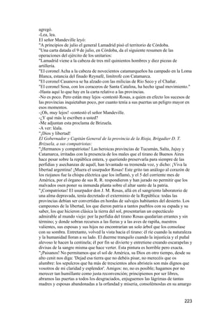 agregó.
-Lea, lea.
El señor Mandeville leyó:
"A principios de julio el general Lamadrid pisó el territorio de Córdoba.
"Una carta datada el 9 de julio, en Córdoba, da el siguiente resumen de las
operaciones del ejército de los unitarios:
"Lamadrid viene a la cabeza de tres mil quinientos hombres y diez piezas de
artillería.
"El coronel Acha a la cabeza de novecientos catamarqueños ha campado en la Loma
Blanca, estancia del finado Reynafé, limítrofe con Catamarca.
"El coronel Casanova se ha alzado con las milicias de Río Seco y el Chañar.
"El coronel Sosa, con los coraceros de Santa Catalina, ha hecho igual movimiento."
-Hasta aquí lo que hay en la carta relativo a las provincias.
-No es poco. Pero están muy lejos -contestó Rosas, a quien en efecto los sucesos de
las provincias inquietaban poco, por cuanto tenía a sus puertas un peligro mayor en
esos momentos.
-¡Oh, muy lejos! -contestó el señor Mandeville.
-¿Y qué más le escriben a usted?
-Me adjuntan esta proclama de Brizuela.
-A ver: léala.
"¡Dios y libertad!
El Gobernador y Capitán General de la provincia de la Rioja, Brigadier D. T.
Brizuela, a sus compatriotas:
"¡Hermanos y compatriotas! Las heroicas provincias de Tucumán, Salta, Jujuy y
Catamarca, irritadas con la presencia de los males que el tirano de Buenos Aires
hace pesar sobre la república entera, y queriendo preservarla para siempre de las
perfidias y asechanzas de aquél, han levantado su tremenda voz, y dicho: ¡Viva la
libertad argentina! ¡Muera el usurpador Rosas! Este grito tan análogo al corazón de
los riojanos fue la chispa eléctrica que los inflamó, y el 5 del corriente mes de
América, por el órgano de sus R. R. respondieron y han jurado no permitir que los
malvados osen poner su inmunda planta sobre el altar santo de la patria.
"¡Compatriotas! El usurpador don J. M. Rosas, allá en el sangriento laboratorio de
una alma depravada, tenía decretado el exterminio de la República: todas las
provincias debían ser convertidas en hordas de salvajes habitantes del desierto. Los
campeones de la libertad, los que dieron patria a tantos pueblos con su espada y su
saber, los que hicieron clásica la tierra del sol, presentarían un espectáculo
admirable al mundo viejo: por la perfidia del tirano Rosas quedarían errantes y sin
término; y donde sobran recursos a las fieras y a las aves de rapiña, nuestros
valientes, sus esposas y sus hijos no encontrarían un solo árbol que los consolase
con su sombra. Entretanto, volved la vista hacia el tirano: él ríe cuando la naturaleza
y la humanidad lloran a su lado. El duerme tranquilo cuando la injusticia y el puñal
alevoso le hacen la centinela; él por fin se divierte y entretiene creando escarapelas y
divisas de la sangre misma que hace verter. Esta pintura es horrible pero exacta.
"¡Paisanos! No permitamos que el sol de América, su Dios en otro tiempo, desde su
alto cenit nos diga: 'Dejad esa tierra que no debéis pisar, no merecéis que os
alumbre: los sepulcros que ha más de trescientos años abristeis son más dignos que
vosotros de mi claridad y esplendor'. Amigos: no, no es posible; hagamos por no
merecer tan humillante como justa reconvención; principiemos por ser libres,
abramos las puertas a todos los desgraciados, enjuguemos las lágrimas de tantas
madres y esposas abandonadas a la orfandad y miseria, consolémoslas en su amargo


                                                                                   223
 