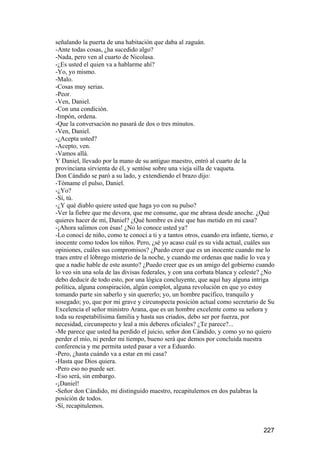 señalando la puerta de una habitación que daba al zaguán.
-Ante todas cosas, ¿ha sucedido algo?
-Nada, pero ven al cuarto de Nicolasa.
-¿Es usted el quien va a hablarme ahí?
-Yo, yo mismo.
-Malo.
-Cosas muy serias.
-Peor.
-Ven, Daniel.
-Con una condición.
-Impón, ordena.
-Que la conversación no pasará de dos o tres minutos.
-Ven, Daniel.
-¿Acepta usted?
-Acepto, ven.
-Vamos allá.
Y Daniel, llevado por la mano de su antiguo maestro, entró al cuarto de la
provinciana sirvienta de él, y sentóse sobre una vieja silla de vaqueta.
Don Cándido se paró a su lado, y extendiendo el brazo dijo:
-Tómame el pulso, Daniel.
-¿Yo?
-Sí, tú.
-¿Y qué diablo quiere usted que haga yo con su pulso?
-Ver la fiebre que me devora, que me consume, que me abrasa desde anoche. ¿Qué
quieres hacer de mí, Daniel? ¿Qué hombre es éste que has metido en mi casa?
-¡Ahora salimos con ésas! ¿No lo conoce usted ya?
-Lo conocí de niño, como te conocí a ti y a tantos otros, cuando era infante, tierno, e
inocente como todos los niños. Pero, ¿sé yo acaso cuál es su vida actual, cuáles sus
opiniones, cuáles sus compromisos? ¿Puedo creer que es un inocente cuando me lo
traes entre el lóbrego misterio de la noche, y cuando me ordenas que nadie lo vea y
que a nadie hable de este asunto? ¿Puedo creer que es un amigo del gobierno cuando
lo veo sin una sola de las divisas federales, y con una corbata blanca y celeste? ¿No
debo deducir de todo esto, por una lógica concluyente, que aquí hay alguna intriga
política, alguna conspiración, algún complot, alguna revolución en que yo estoy
tomando parte sin saberlo y sin quererlo; yo, un hombre pacífico, tranquilo y
sosegado; yo, que por mi grave y circunspecta posición actual como secretario de Su
Excelencia el señor ministro Arana, que es un hombre excelente como su señora y
toda su respetabilísima familia y hasta sus criados, debo ser por fuerza, por
necesidad, circunspecto y leal a mis deberes oficiales? ¿Te parece?...
-Me parece que usted ha perdido el juicio, señor don Cándido, y como yo no quiero
perder el mío, ni perder mi tiempo, bueno será que demos por concluida nuestra
conferencia y me permita usted pasar a ver a Eduardo.
-Pero, ¿hasta cuándo va a estar en mi casa?
-Hasta que Dios quiera.
-Pero eso no puede ser.
-Eso será, sin embargo.
-¡Daniel!
-Señor don Cándido, mi distinguido maestro, recapitulemos en dos palabras la
posición de todos.
-Sí, recapitulemos.


                                                                                  227
 