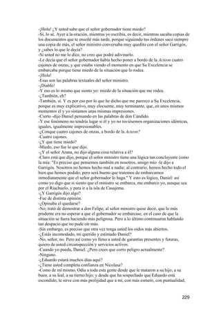 -¡Hola! ¿Y usted sabe que el señor gobernador tiene miedo?
-Sí, lo sé. Ayer a la oración, mientras yo escribía, es decir, mientras sacaba copias de
los documentos que te enseñé más tarde, porque siguiendo tus órdenes saco siempre
una copia de más, el señor ministro conversaba muy quedito con el señor Garrigós,
y ¿sabes lo que le decía?
-Si usted no me lo dice, no creo que podré adivinarlo.
-Le decía que el señor gobernador había hecho poner a bordo de la Acteon cuatro
cajones de onzas; y que estaba viendo el momento en que Su Excelencia se
embarcaba porque tiene miedo de la situación que lo rodea.
-¡Hola!
-Esas son las palabras textuales del señor ministro.
-¡Diablo!
-Y eso es lo mismo que siento yo: miedo de la situación que me rodea.
-¿También, eh?
-También, sí. Y es por eso por lo que he dicho que me parezco a Su Excelencia,
porque es muy explicativo, muy elocuente, muy terminante, que, en unos mismos
momentos él y yo sintamos unas mismas impresiones.
-Cierto -dijo Daniel pensando en las palabras de don Cándido.
-Y ese fenómeno no tendría lugar si él y yo no tuviésemos organizaciones idénticas,
iguales, igualmente impresionables.
-¿Conque cuatro cajones de onzas, a bordo de la Acteon?
-Cuatro cajones.
-¿Y que tiene miedo?
-Miedo, eso fue lo que dijo.
-¿Y el señor Arana, no dijo alguna cosa relativa a él?
-Claro está que dijo, porque el señor ministro tiene una lógica tan concluyente como
la mía: "Es preciso que pensemos también en nosotros, amigo mío -le dijo a
Garrigós. Nosotros no hemos hecho mal a nadie; al contrario, hemos hecho todo el
bien que hemos podido; pero será bueno que tratemos de embarcarnos
inmediatamente que el señor gobernador lo haga." Y esto es lógico, Daniel: así
como yo digo que si siento que el ministro se embarca, me embarco yo, aunque sea
por el Riachuelo, y para ir a la isla de Casajema.
-¿Y Garrigós dijo algo?
-Fue de distinta opinión.
-¿Opinaba el quedarse?
-No; trató de demostrar a don Felipe, al señor ministro quise decir, que lo más
prudente era no esperar a que el gobernador se embarcase, en el caso de que la
situación se fuera haciendo más peligrosa. Pero a lo último continuaron hablando
tan despacio que no pude oír más.
-Sin embargo, es preciso que otra vez tenga usted los oídos más abiertos.
-¿Estás incomodado, mi querido y estimado Daniel?
-No, señor, no. Pero así como yo lleno a usted de garantías presentes y futuras,
quiero de usted circunspección y servicios activos.
-Cuando yo pueda, Daniel. ¿Pero crees que corro peligro actualmente?
-Ninguno.
-¿Eduardo estará muchos días aquí?
-¿Tiene usted completa confianza en Nicolasa?
-Como de mí mismo. Odia a toda esta gente desde que le mataron a su hijo, a su
buen, a su leal, a su tierno hijo; y desde que ha sospechado que Eduardo está
escondido, le sirve con más prolijidad que a mí, con más esmero, con puntualidad,


                                                                                   229
 