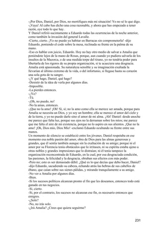 -¡Por Dios, Daniel, por Dios, no mortifiques más mi situación! Yo no sé lo que digo.
-¡Vaya! Al cabo has dicho una cosa razonable, y ahora que has empezado a tener
razón, oye todo lo que hay.
Y Daniel refirió sucintamente a Eduardo todas las ocurrencias de la noche anterior,
como también la invasión del general Lavalle.
-Cierto, cierto. ¡Yo no puedo ya habitar en Barracas sin comprometerla! -dijo
Eduardo, poniendo el codo sobre la mesa, reclinada su frente en la palma de su
mano.
-Eso es hablar con juicio, Eduardo. Hoy no hay otro medio de salvar a Amalia que
poniéndote lejos de la mano de Rosas, porque, aun cuando yo pudiera salvarla de los
insultos de la Mazorca, o de una medida torpe del tirano, yo no tendría poder para
libertarla de los rigores de su propia organización, si te acaeciera una desgracia.
Amalia está apasionada. Su naturaleza sensible y su imaginación exaltada la
llevarían al último extremo de la vida, o del infortunio, si llegase hasta su corazón
una sola gota de tu sangre.
-¿Y qué hago, Daniel, qué hago?
-Desistir de la idea de verla por algunos días.
-Imposible.
-La pierdes entonces.
-¿Yo?
-Tú.
-¡Oh, no puedo, no!
-No la amas, entonces.
-¡Que no la amo! ¡Oh! Sí, sí; no la amo como ella se merece ser amada, porque para
Amalia se necesita un Dios, y yo soy un hombre; ella se merece el amor del cielo y
de la tierra, y yo no puedo darle sino el amor de mi alma. ¡Ah! Daniel: desde anoche
me parece que falta luz, porque sus ojos no la derraman sobre los míos; me parece
que me falta el aire de mi existencia, porque no lo aspiro en sus alientos. ¡Que no la
amo! ¡Oh, Dios mío, Dios Mío! -exclamó Eduardo ocultando su frente entre sus
manos.
Un momento de silencio se estableció entre los jóvenes. Daniel respetaba en ese
momento esa noble pasión del amor, obra de Dios para las almas generosas y
grandes, que él sentía también aunque sin la exaltación de su amigo; porque ni el
amor por su Florencia tenía obstáculos que lo irritasen, ni su espíritu estaba ajeno a
otras nobles y grandes impresiones que lo distraían; ni él tenía tampoco la
organización reconcentrada de Eduardo, en la cual, por esa desgraciada condición,
las pasiones, la felicidad y la desgracia, obraban sus efectos con más poder.
-Pero no; esto es ser demasiado débil. ¿Qué es lo que decías que debo hacer, Daniel?
-dijo Eduardo, sacudiendo su cabeza, echando atrás las hebras de sus cabellos de
ébano, que caían sobre sus sienes pálidas, y mirando tranquilamente a su amigo.
-No ver a Amalia por algunos días.
-Bien.
-Si los sucesos políticos alcanzan pronto el fin que les deseamos, entonces todo está
ganado en tus negocios.
-Sí, cierto.
-Si, por el contrario, los sucesos no alcanzan ese fin, es necesario entonces que
emigres.
-¿Solo?
-No, no irás solo.
-¿Irá Amalia? ¿Crees que quiera seguirme?


                                                                                 231
 