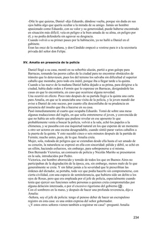 -Dile lo que quieras, Daniel -dijo Eduardo, dándose vuelta, porque sin duda en sus
   ojos había algo que quería ocultar a la mirada de su amigo. Jamás un hombre
   apasionado como Eduardo, con su valor y su generosidad, puede haberse encontrado
   en situación más difícil; veía en peligro a la bien amada de su alma, en peligro por
   él, y no podía defenderla sin agravar su desgracia.
   Cuando volvió a su primer paseo por la habitación, ya no halló a Daniel en el
   gabinete.
   Eran las once de la mañana, y don Cándido empezó a vestirse para ir a la secretaría
   privada del señor don Felipe.


XV. Amalia en presencia de la policía

   Daniel llegó a su casa, montó en su soberbio alazán, partió a gran galope para
   Barracas, tomando las peores calles de la ciudad para no encontrar obstáculos de
   tránsito que lo detuviesen, pues los del terreno los salvaba sin dificultad el superior
   caballo que montaba; pero todo era inútil, porque iba a llegar tarde a la quinta.
   Cuando a las nueve de la mañana Daniel había dejado a su prima, para dirigirse a la
   ciudad, había dado orden a Fermín que lo esperase en Barracas, designándole las
   casas en que lo encontraría, en caso que ocurriese alguna novedad.
   Una ocurrió en efecto. Poco rato después de su partida llegó a la quinta una carta
   para Amalia, en que se le anunciaba una visita de la policía, y la joven mandó dar
   aviso a Daniel de este suceso, por cuanto ella desconfiaba de su prudencia en
   presencia del insulto que iba a hacerse en su casa.
   Pasó inmediatamente al cuarto que ocupaba Eduardo. Tomó de sobre una mesa
   algunas traducciones del inglés, en que solía entretenerse el joven, y convencida de
   que no había un solo objeto que pudiese revelar en ese aposento lo que
   probablemente venía a buscar la policía, volvió a la sala, echó los papeles a la
   chimenea, y se paseaba con esa inquietud natural en los que esperan de un momento
   a otro ser actores en una escena desagradable, cuando sintió parar varios caballos a
   la puerta de la quinta. Y esto sucedió cinco o seis minutos después de la partida de
   Fermín; mucho antes, pues, de lo que Amalia creía.
   Mujer, sola, rodeada de peligros que se extendían desde ella hasta el ser amado de
   su corazón, la naturaleza se expresó en ella con sinceridad: pálida y débil, se echó en
   un sillón, haciendo esfuerzos, sin embargo, para sobreponerse a sí misma.
   Don Bernardo Victorica, un comisario de policía y Nicolás Mariño se presentaron
   en la sala, introducidos por Pedro.
   Victorica, ese hombre aborrecido y temido de todos los que en Buenos Aires no
   participaban de la degradación de la época, era, sin embargo, menos malo de lo que
   generalmente se creía. Y sin faltar jamás a la severidad que le prescribían las
   órdenes del dictador, se portaba, toda vez que podía hacerlo sin comprometerse, con
   cierta civilidad, con una especie de semitolerancia, que hubiera sido un delito a los
   ojos de Rosas, pero que era empleada por el jefe de policía, especialmente cuando
   tenía que ejercer sus funciones sobre personas a quienes creía comprometidas por
   alguna delación interesada, o por el excesivo rigorismo del gobierno [2] .
   Con el sombrero en la mano, y después de hacer una profunda reverencia, dijo a
   Amalia:
   -Señora, soy el jefe de policía: tengo el penoso deber de hacer un escrupuloso
   registro en esta casa: es una orden expresa del señor gobernador.
   -¿Y estos otros señores vienen también a registrar mi casa? -preguntó Amalia


                                                                                     234
 