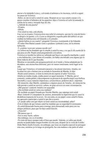 aterrar a la intrépida Luisa y, volviendo el pebetero a la rinconera, volvió a seguir
los pasos de Victorica.
-Señor, no me revuelva usted mi cama. Después no se vaya usted a enojar si le
quiero enseñar el bebedero de los pajaritos -dijo a Victorica al verlo levantando la
colcha de la cama y mirando bajo de ella.
-¿Adónde da esta puerta?
-Al patio.
-Abrela.
-Tire usted no más; está abierta.
Una vez en el patio, Victorica hizo una señal al comisario, que por la verja de hierro
se dirigió a la quinta; y él y Luisa se dirigieron a aquella parte del edificio en que
estaban las habitaciones de Eduardo y el comedor.
-¿Quién habita en ese cuarto? -preguntó Victorica, examinando el de Eduardo.
-El señor Don Daniel cuando viene a quedarse -contestó Luisa, sin la mínima
turbación.
-Y ¿cuántas veces por semana sucede eso?
-La señora me ha mandado que le enseñe a usted la casa, y no que le dé cuenta de lo
que pasa en ella. Puede usted preguntárselo a la señora.
Victorica se mordió los labios no sabiendo qué hacer con aquella muchacha, y pasó
a otra habitación, y por último al comedor, sin haber encontrado cosa alguna que le
diese indicios de lo que buscaba.
Mientras se ejecutaba esta pesquisa policial, en el modo y forma adoptada por la
dictadura, una escena bien diferente, pero no menos interesante, tenía lugar en la
sala.
Luego que Victorica y el comisario pasaron a las piezas interiores, Amalia, sin
levantar los ojos a honrar con su mirada la fisonomía de Mariño, le dijo:
-Puede usted sentarse, si tiene la intención de esperar al señor Victorica.
Amalia no estaba rosada, estaba punzó en aquel momento. Y Mariño, por el
contrario, estaba pálido y descompuesto en presencia de aquella mujer cuya belleza
fascinaba y cuyas maneras imperiosas y aristocráticas, podemos decir, imponían.
-Mi intención -dijo Mariño, sentándose a algunos pasos de Amalia-, mi intención ha
sido prestar a usted un servicio, señora, un gran servicio en estas circunstancias.
-¡Mil gracias! -contestó Amalia con sequedad.
-¿Ha recibido usted mi carta esta mañana?
-He recibido un papel firmado por Nicolás Mariño, que supongo será usted.
-Bien -contestó el comandante de serenos, dominando la impresión que le causó la
desdeñosa respuesta de la joven-. En esa carta, en ese papel, como usted lo llama,
me apresuré a participar a usted lo que iba a ocurrir.
-¿Y puedo saber con qué objeto se tomó usted esa incomodidad, señor?
-Con el objeto de que tomase usted las medidas que su seguridad le aconsejase.
-Es usted demasiado bueno para conmigo; pero demasiado malo para con sus
amigos políticos, pues que les hace usted traición.
-¡Traición!
-Me parece que sí.
-Eso es muy fuerte, señora.
-Sin embargo, ése es el nombre.
-Yo trato de hacer siempre todo el bien que puedo. Además, yo sabía que desde
anoche no podía haber ningún hombre en esta casa, después de la visita de Cuitiño.
Doña María Josefa Ezcurra, sin embargo, que tiene un empeño especial en perseguir
esta casa, mientras yo lo tengo en protegerla, fue esta mañana a dar parte al señor


                                                                                  236
 